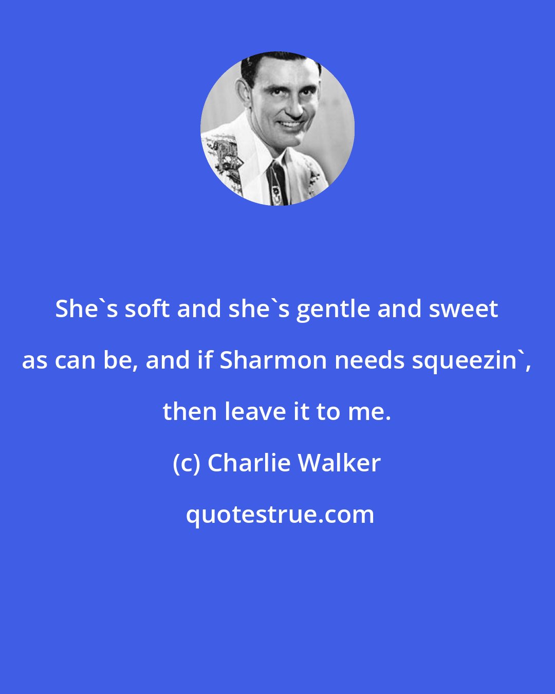 Charlie Walker: She's soft and she's gentle and sweet as can be, and if Sharmon needs squeezin', then leave it to me.