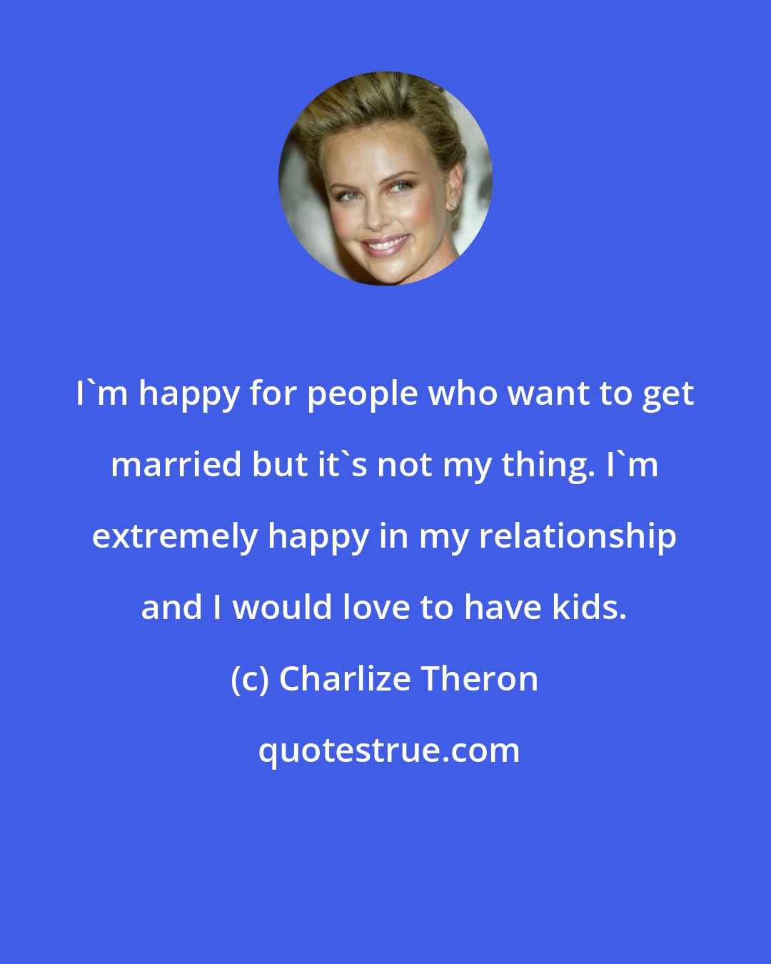 Charlize Theron: I'm happy for people who want to get married but it's not my thing. I'm extremely happy in my relationship and I would love to have kids.