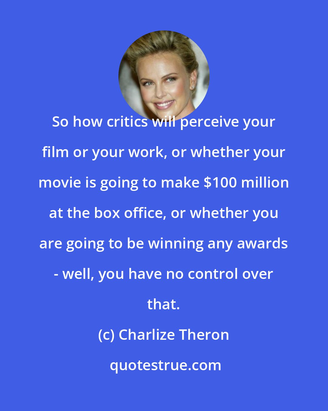 Charlize Theron: So how critics will perceive your film or your work, or whether your movie is going to make $100 million at the box office, or whether you are going to be winning any awards - well, you have no control over that.
