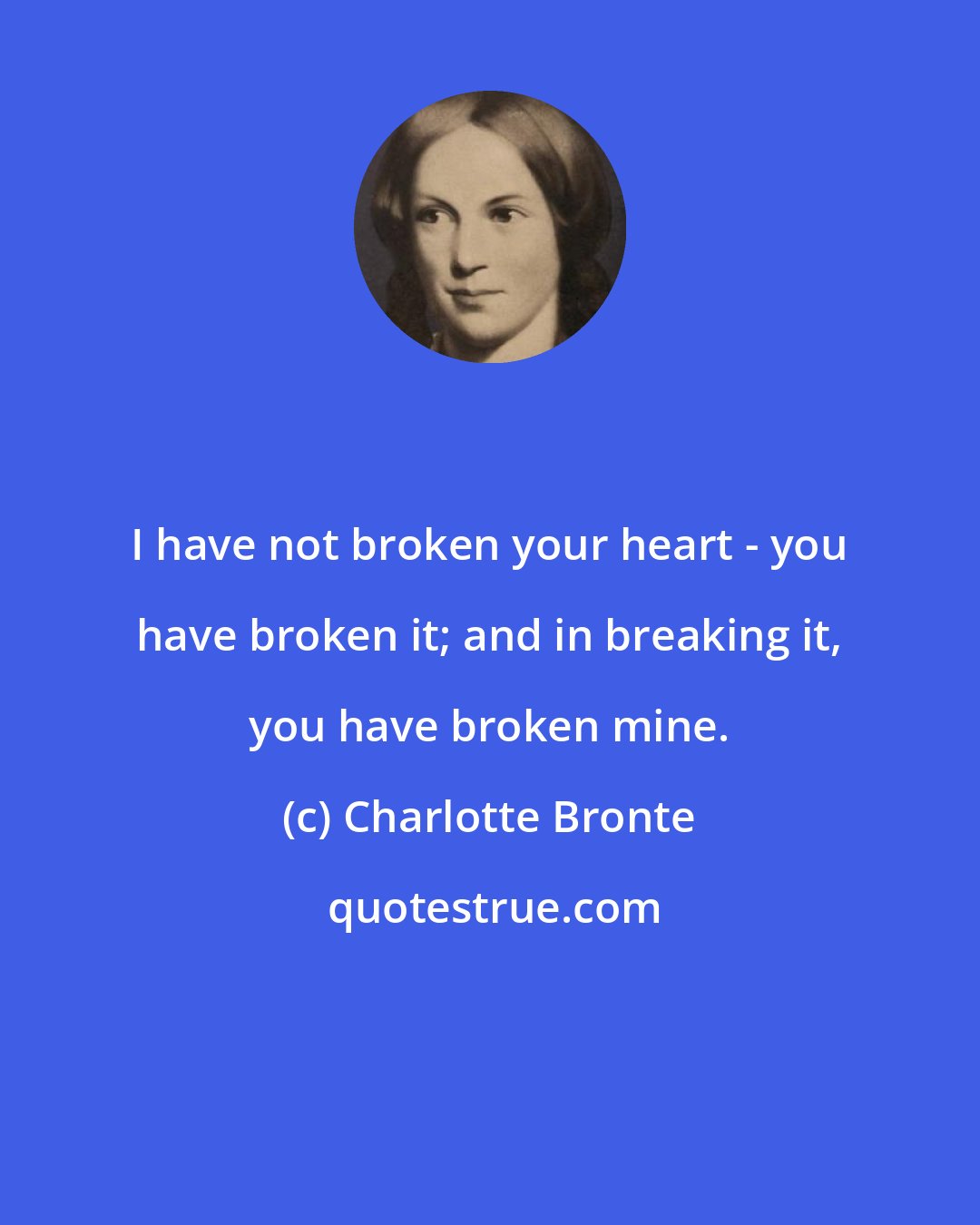 Charlotte Bronte: I have not broken your heart - you have broken it; and in breaking it, you have broken mine.