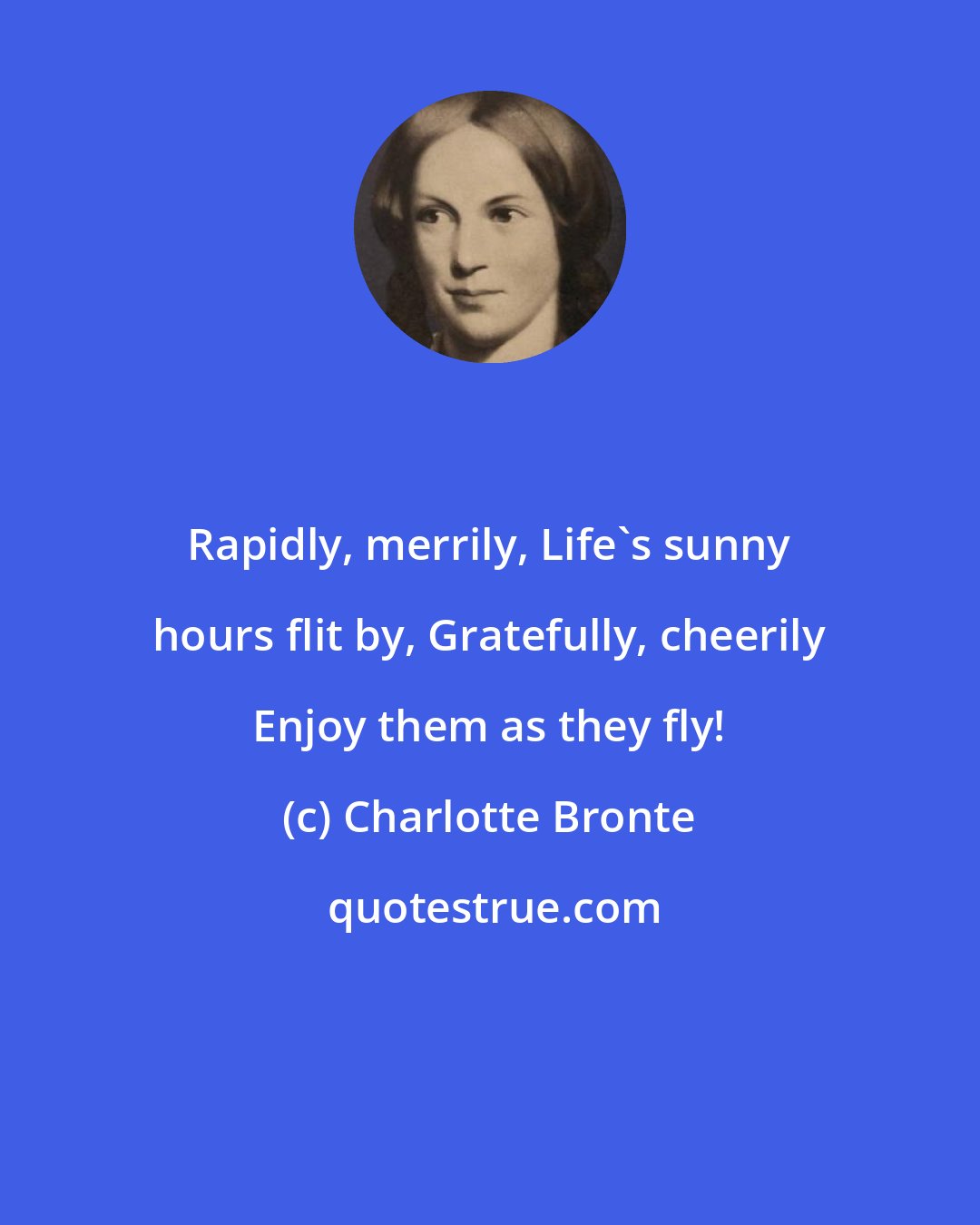 Charlotte Bronte: Rapidly, merrily, Life's sunny hours flit by, Gratefully, cheerily Enjoy them as they fly!