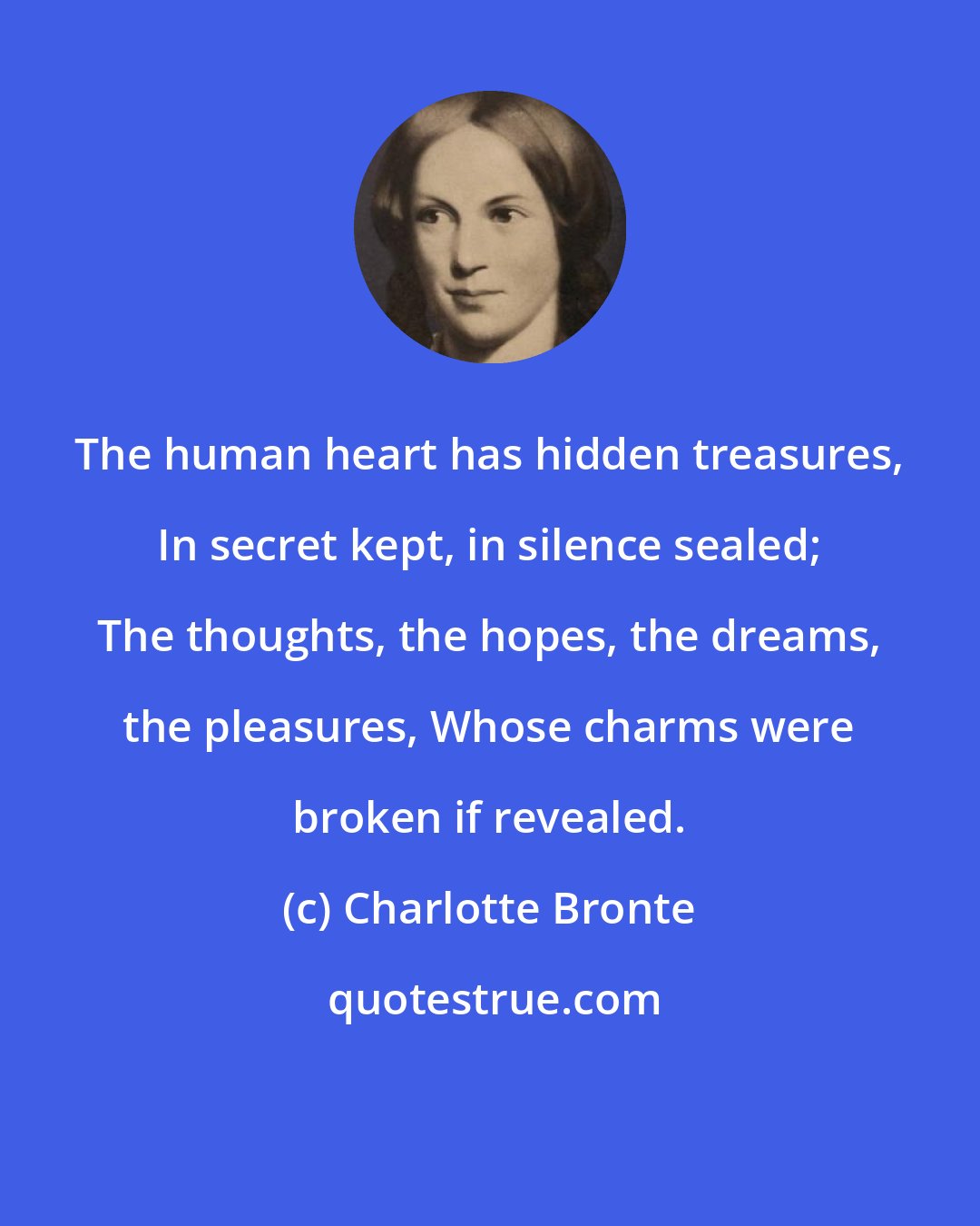 Charlotte Bronte: The human heart has hidden treasures, In secret kept, in silence sealed; The thoughts, the hopes, the dreams, the pleasures, Whose charms were broken if revealed.