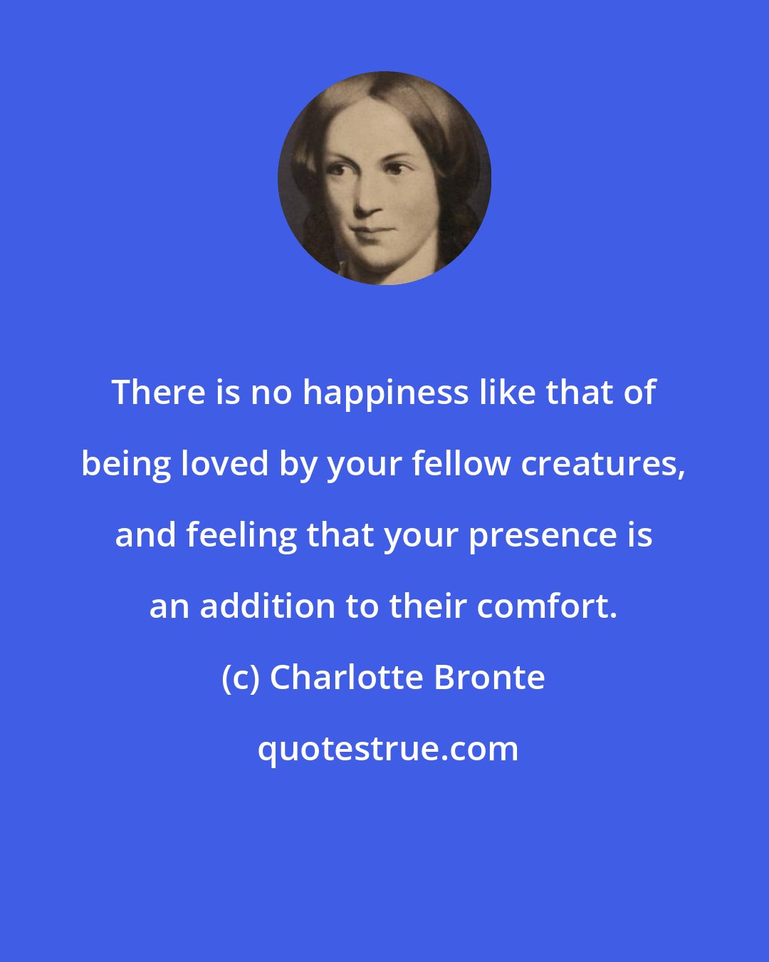 Charlotte Bronte: There is no happiness like that of being loved by your fellow creatures, and feeling that your presence is an addition to their comfort.