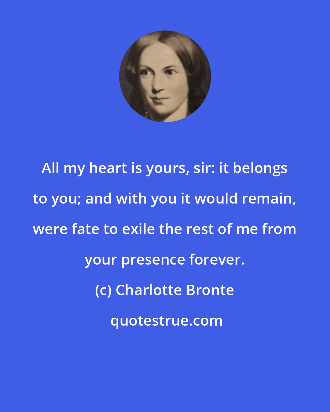 Charlotte Bronte: All my heart is yours, sir: it belongs to you; and with you it would remain, were fate to exile the rest of me from your presence forever.