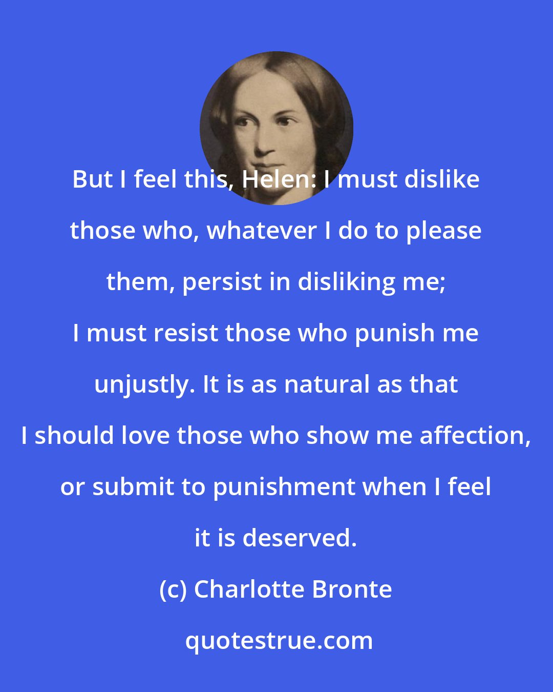 Charlotte Bronte: But I feel this, Helen: I must dislike those who, whatever I do to please them, persist in disliking me; I must resist those who punish me unjustly. It is as natural as that I should love those who show me affection, or submit to punishment when I feel it is deserved.