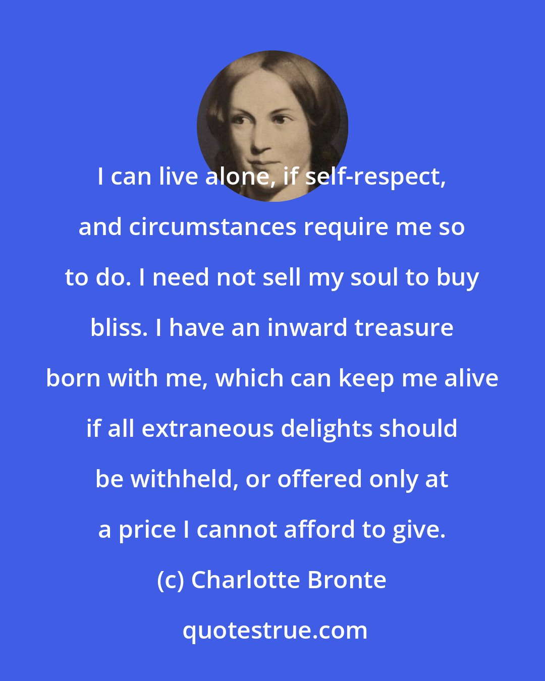 Charlotte Bronte: I can live alone, if self-respect, and circumstances require me so to do. I need not sell my soul to buy bliss. I have an inward treasure born with me, which can keep me alive if all extraneous delights should be withheld, or offered only at a price I cannot afford to give.