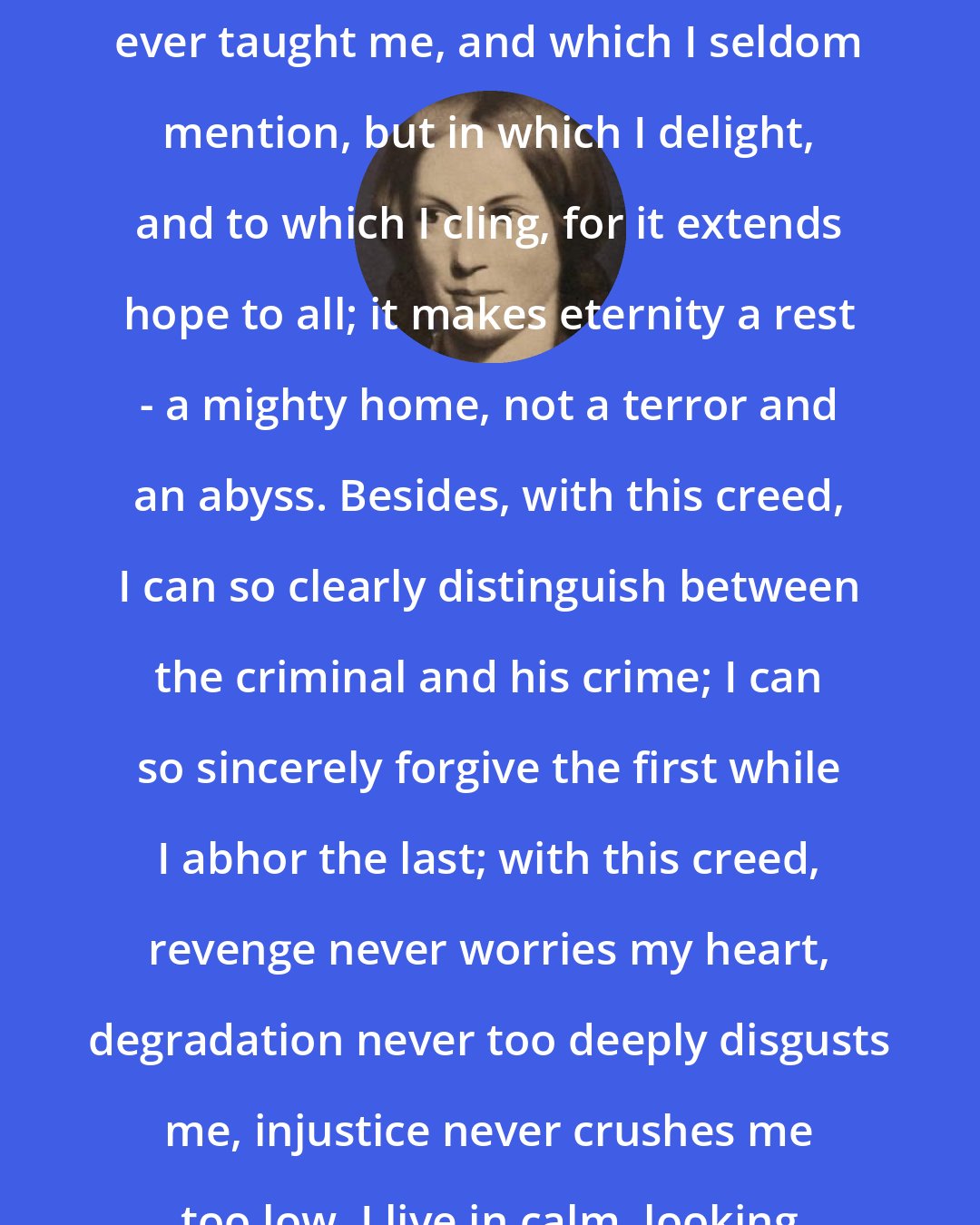 Charlotte Bronte: I hold another creed, which no one ever taught me, and which I seldom mention, but in which I delight, and to which I cling, for it extends hope to all; it makes eternity a rest - a mighty home, not a terror and an abyss. Besides, with this creed, I can so clearly distinguish between the criminal and his crime; I can so sincerely forgive the first while I abhor the last; with this creed, revenge never worries my heart, degradation never too deeply disgusts me, injustice never crushes me too low. I live in calm, looking to the end.