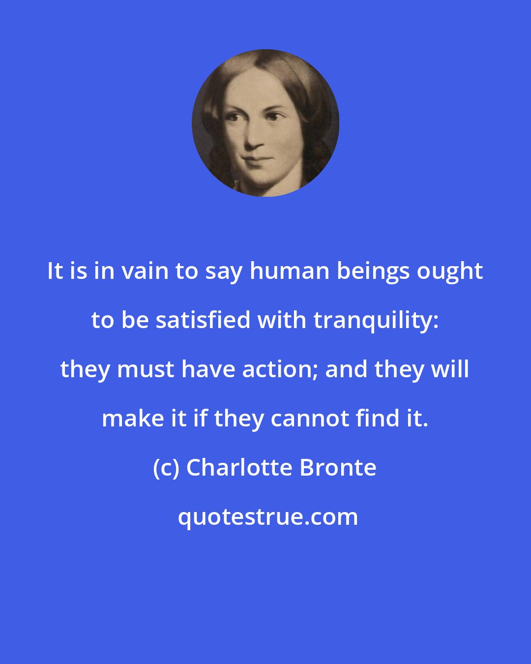 Charlotte Bronte: It is in vain to say human beings ought to be satisfied with tranquility: they must have action; and they will make it if they cannot find it.