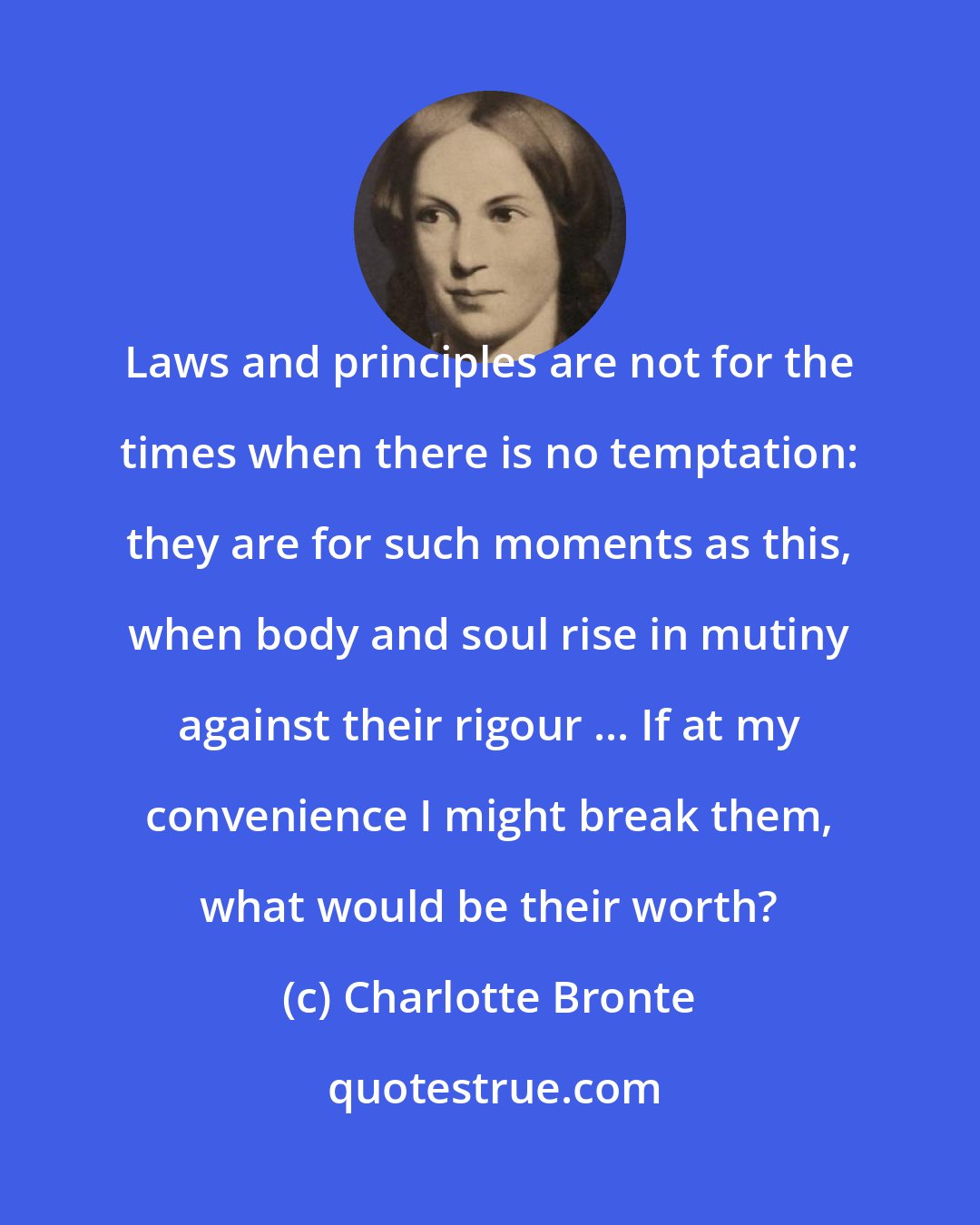 Charlotte Bronte: Laws and principles are not for the times when there is no temptation: they are for such moments as this, when body and soul rise in mutiny against their rigour ... If at my convenience I might break them, what would be their worth?
