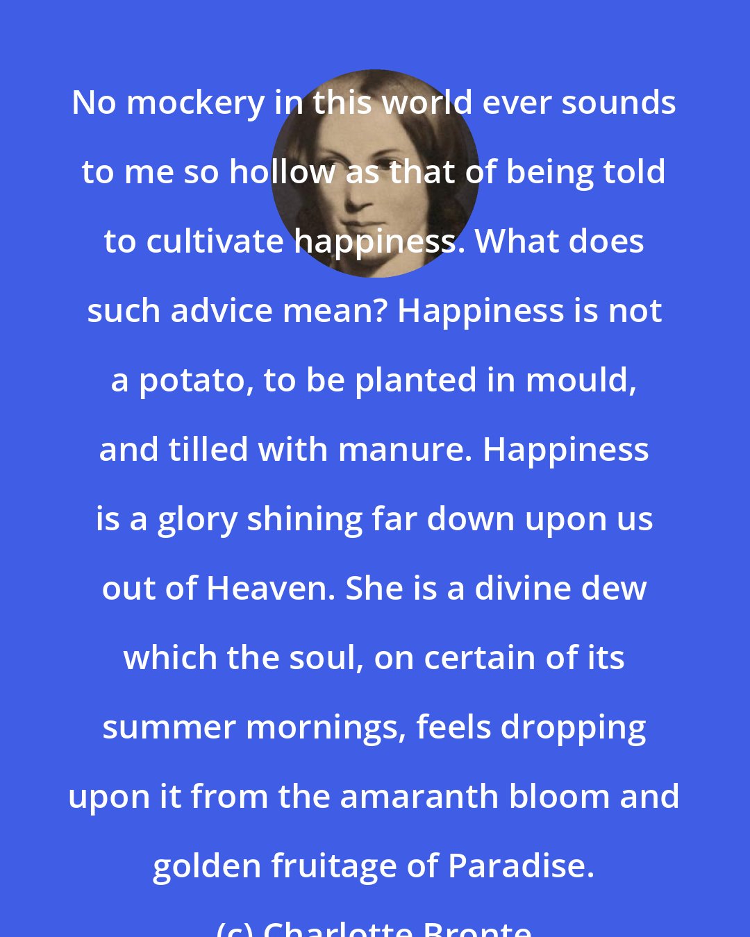 Charlotte Bronte: No mockery in this world ever sounds to me so hollow as that of being told to cultivate happiness. What does such advice mean? Happiness is not a potato, to be planted in mould, and tilled with manure. Happiness is a glory shining far down upon us out of Heaven. She is a divine dew which the soul, on certain of its summer mornings, feels dropping upon it from the amaranth bloom and golden fruitage of Paradise.