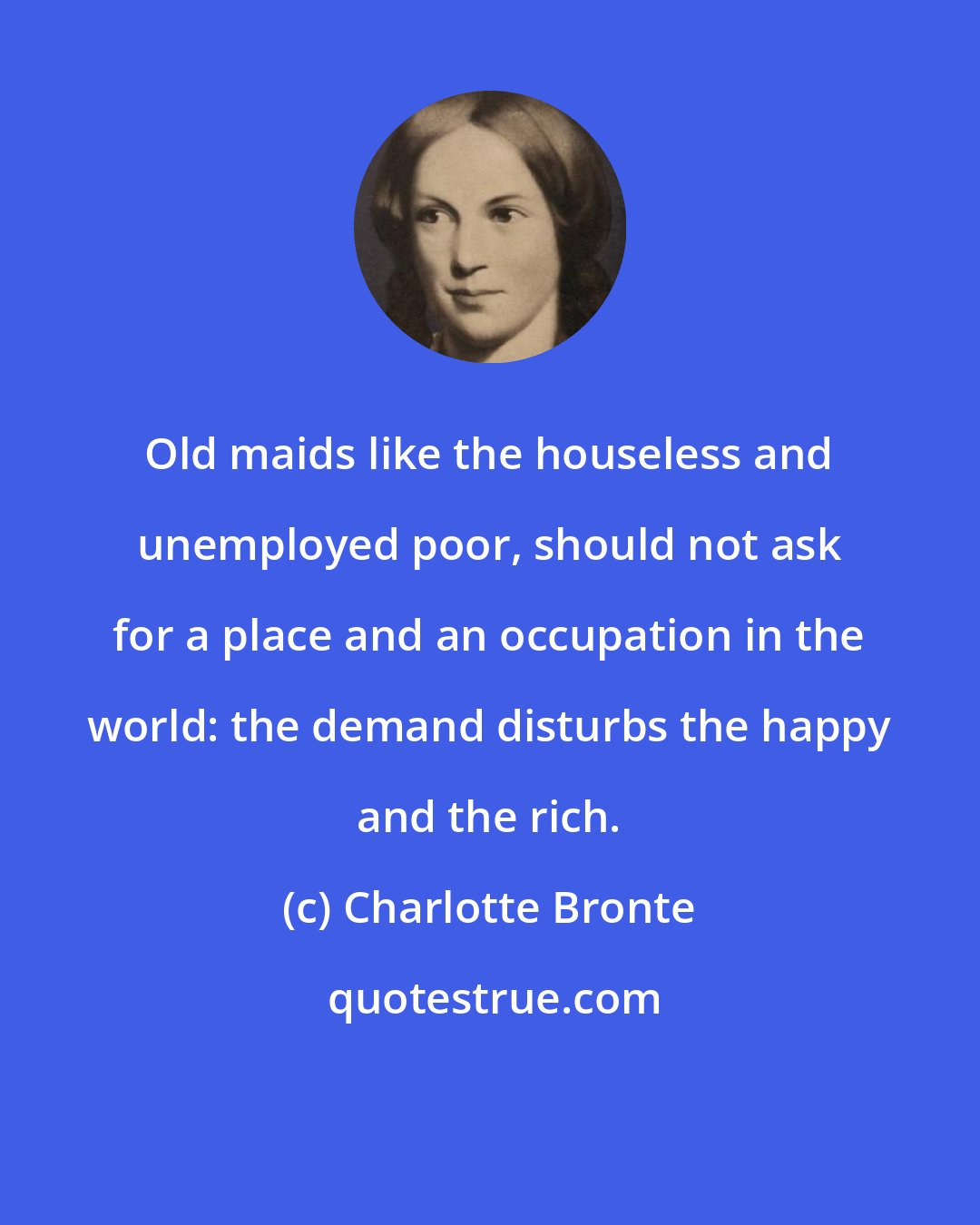 Charlotte Bronte: Old maids like the houseless and unemployed poor, should not ask for a place and an occupation in the world: the demand disturbs the happy and the rich.