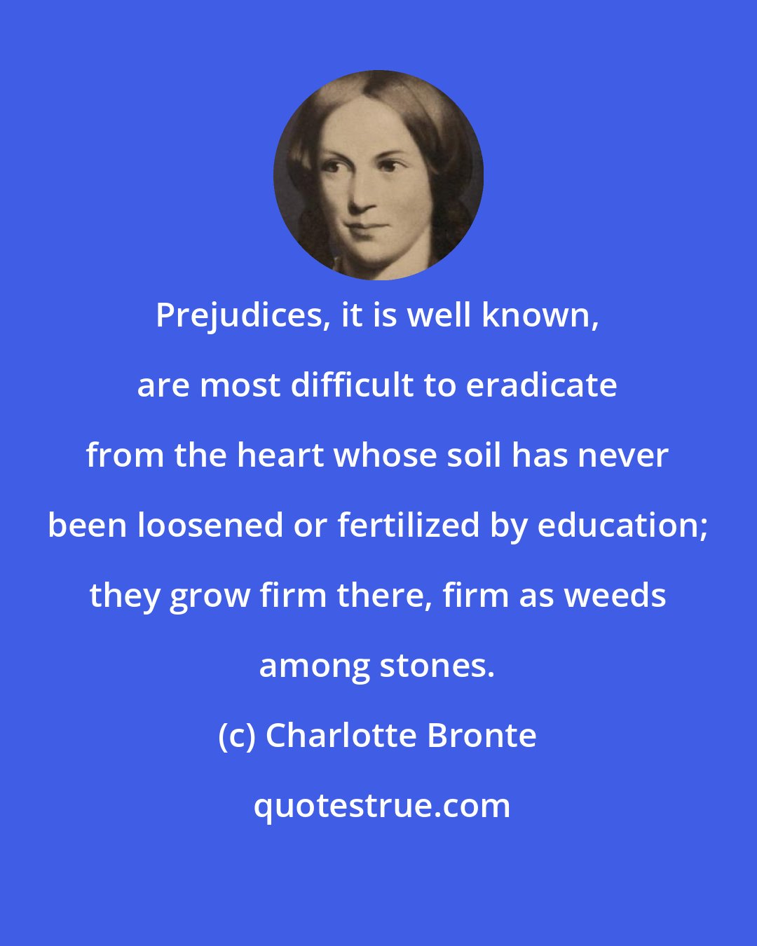 Charlotte Bronte: Prejudices, it is well known, are most difficult to eradicate from the heart whose soil has never been loosened or fertilized by education; they grow firm there, firm as weeds among stones.