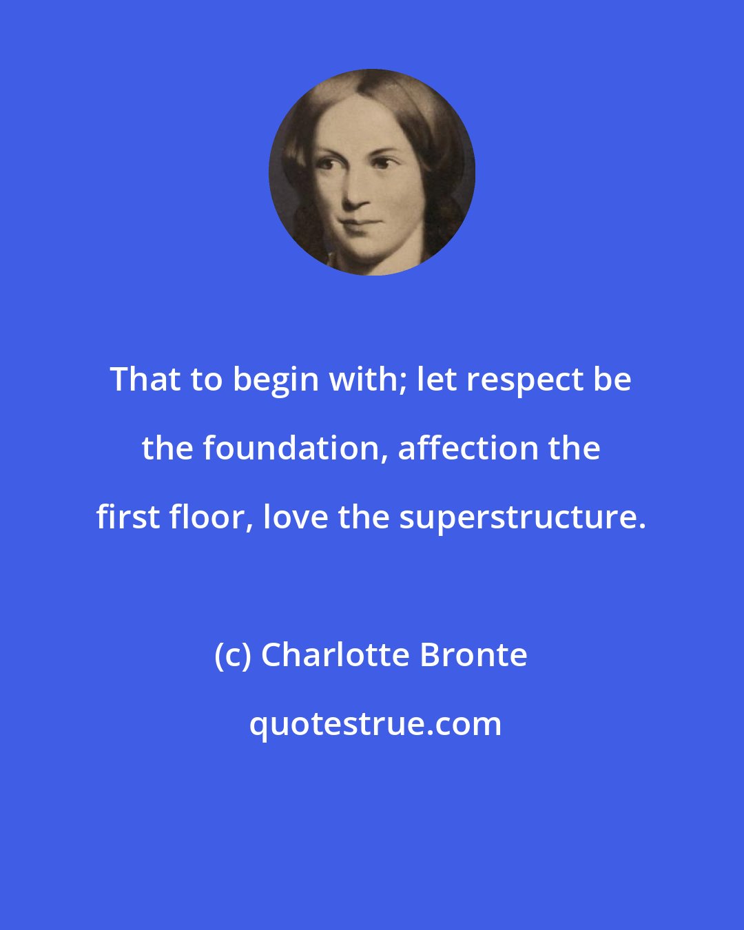 Charlotte Bronte: That to begin with; let respect be the foundation, affection the first floor, love the superstructure.