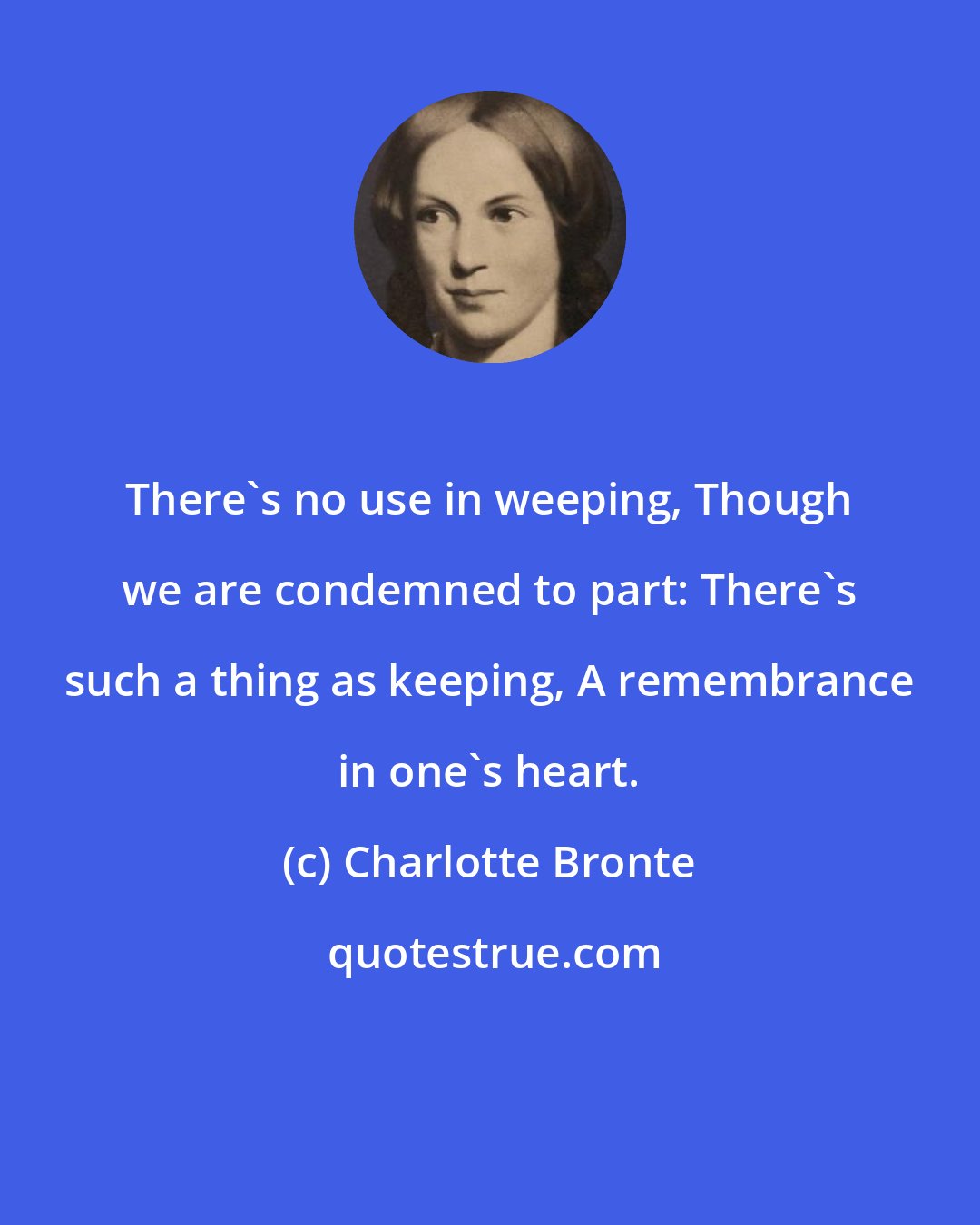 Charlotte Bronte: There's no use in weeping, Though we are condemned to part: There's such a thing as keeping, A remembrance in one's heart.