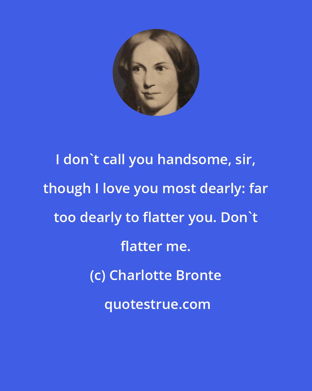 Charlotte Bronte: I don't call you handsome, sir, though I love you most dearly: far too dearly to flatter you. Don't flatter me.