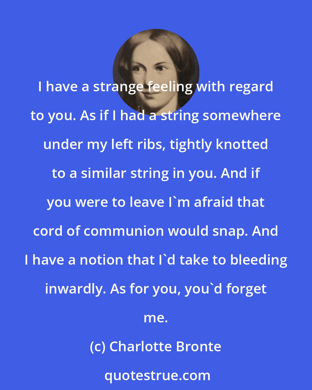 Charlotte Bronte: I have a strange feeling with regard to you. As if I had a string somewhere under my left ribs, tightly knotted to a similar string in you. And if you were to leave I'm afraid that cord of communion would snap. And I have a notion that I'd take to bleeding inwardly. As for you, you'd forget me.