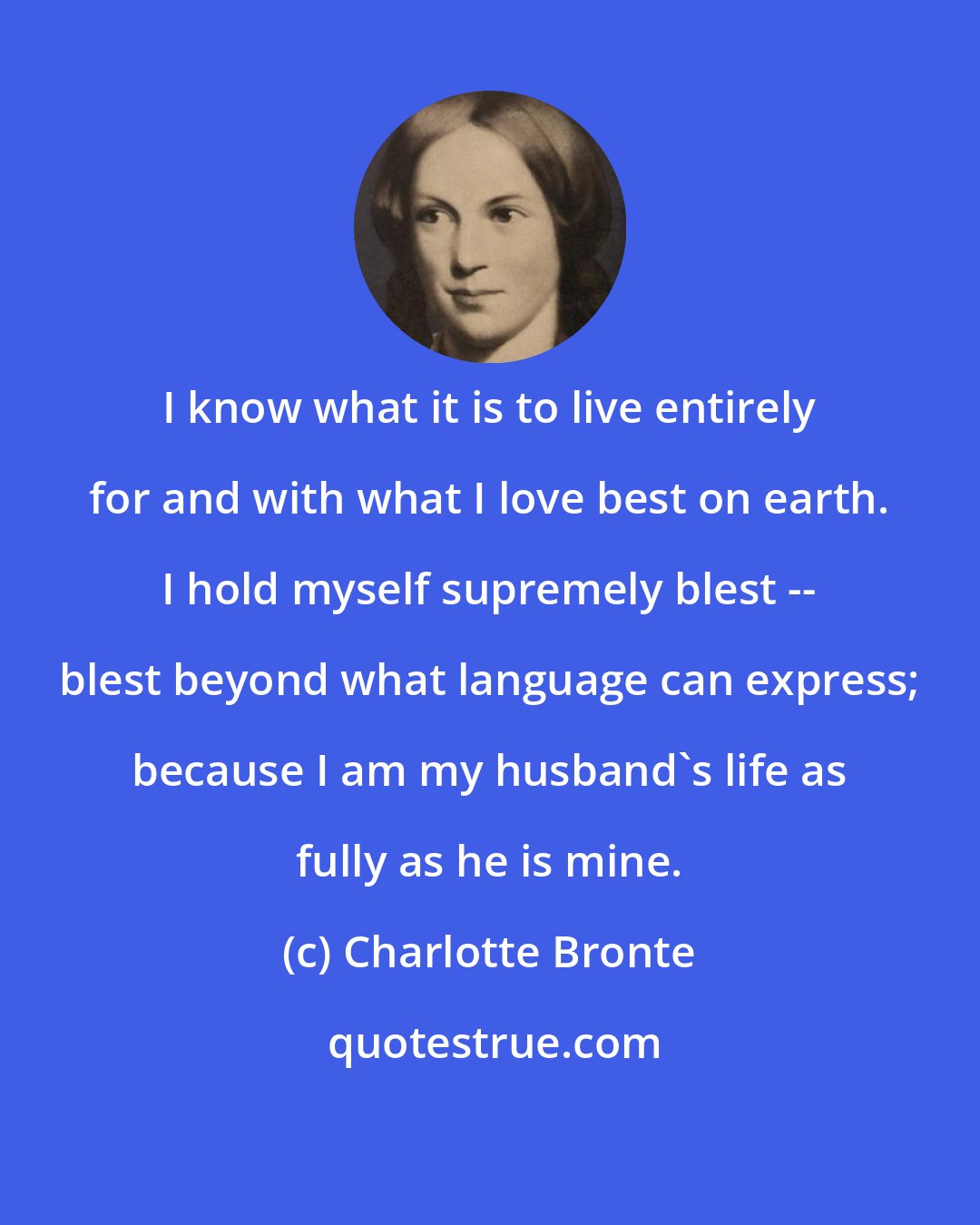 Charlotte Bronte: I know what it is to live entirely for and with what I love best on earth. I hold myself supremely blest -- blest beyond what language can express; because I am my husband's life as fully as he is mine.