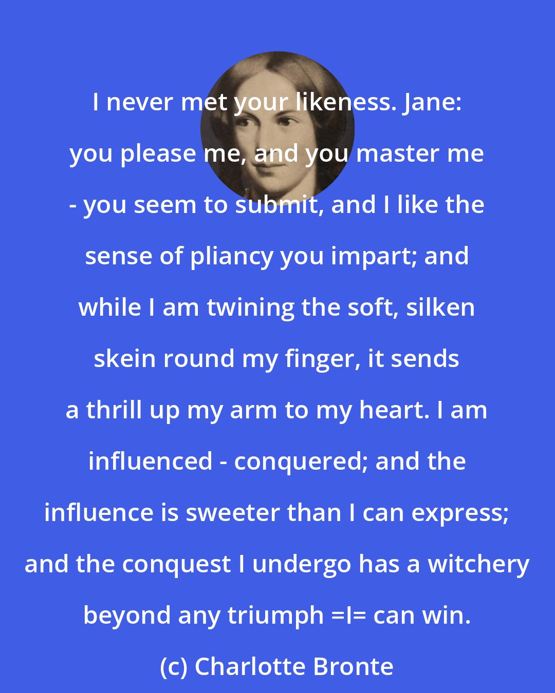 Charlotte Bronte: I never met your likeness. Jane: you please me, and you master me - you seem to submit, and I like the sense of pliancy you impart; and while I am twining the soft, silken skein round my finger, it sends a thrill up my arm to my heart. I am influenced - conquered; and the influence is sweeter than I can express; and the conquest I undergo has a witchery beyond any triumph _I_ can win.