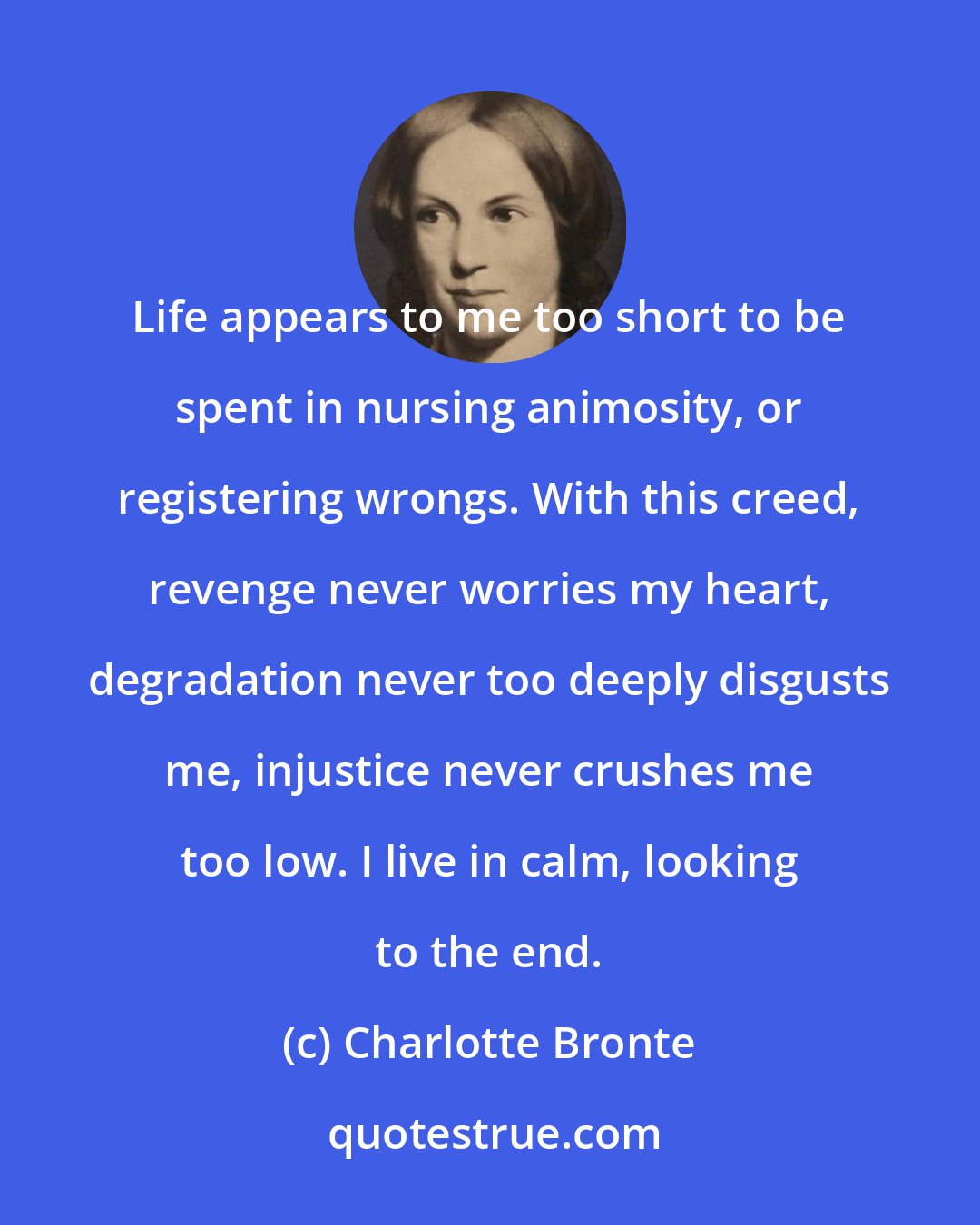 Charlotte Bronte: Life appears to me too short to be spent in nursing animosity, or registering wrongs. With this creed, revenge never worries my heart, degradation never too deeply disgusts me, injustice never crushes me too low. I live in calm, looking to the end.