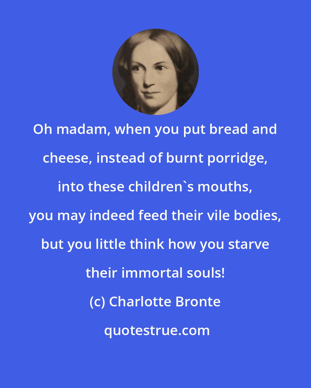 Charlotte Bronte: Oh madam, when you put bread and cheese, instead of burnt porridge, into these children's mouths, you may indeed feed their vile bodies, but you little think how you starve their immortal souls!