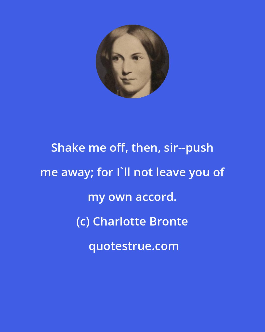 Charlotte Bronte: Shake me off, then, sir--push me away; for I'll not leave you of my own accord.