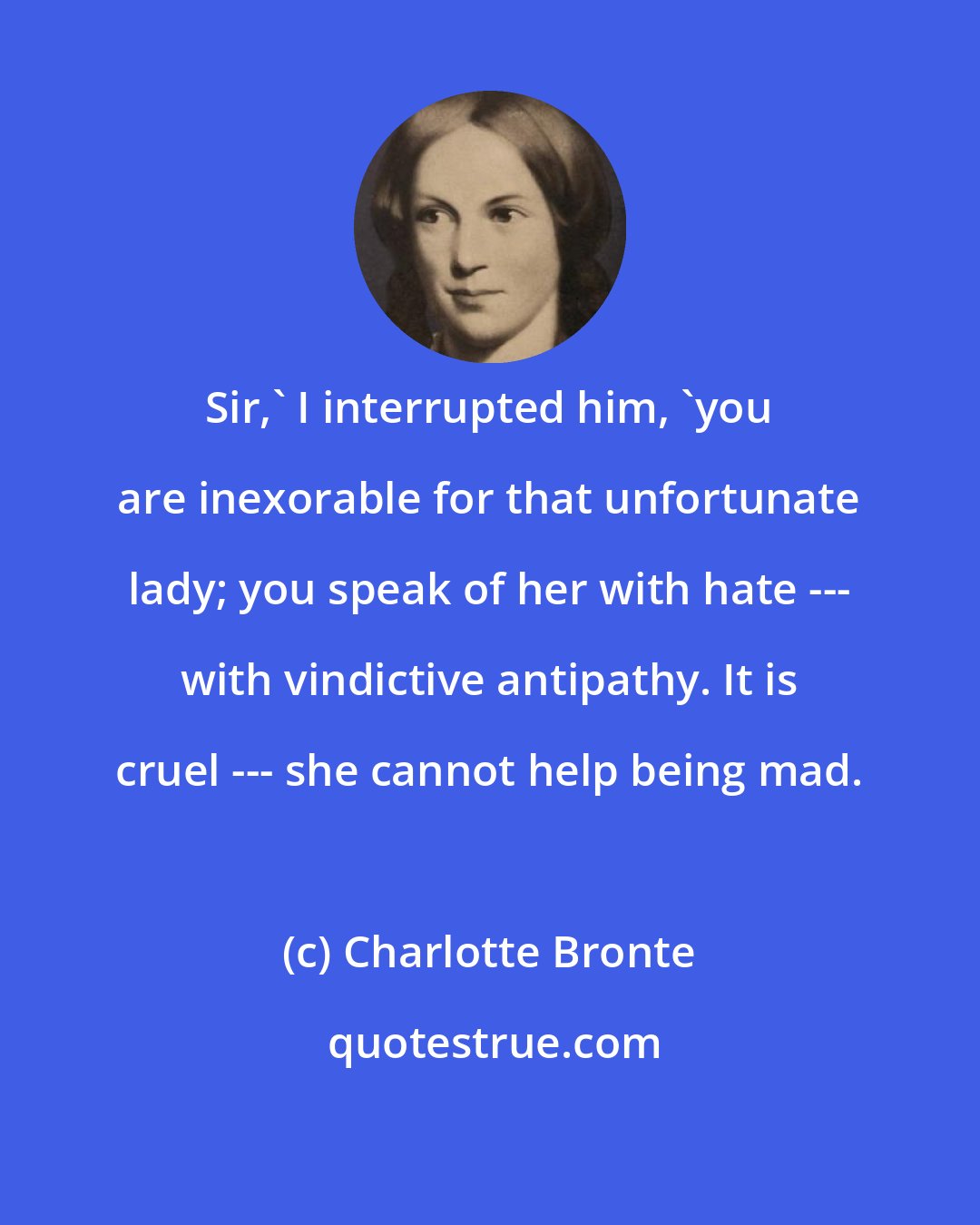 Charlotte Bronte: Sir,' I interrupted him, 'you are inexorable for that unfortunate lady; you speak of her with hate --- with vindictive antipathy. It is cruel --- she cannot help being mad.