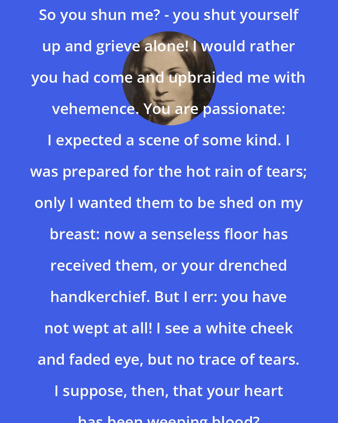 Charlotte Bronte: So you shun me? - you shut yourself up and grieve alone! I would rather you had come and upbraided me with vehemence. You are passionate: I expected a scene of some kind. I was prepared for the hot rain of tears; only I wanted them to be shed on my breast: now a senseless floor has received them, or your drenched handkerchief. But I err: you have not wept at all! I see a white cheek and faded eye, but no trace of tears. I suppose, then, that your heart has been weeping blood?