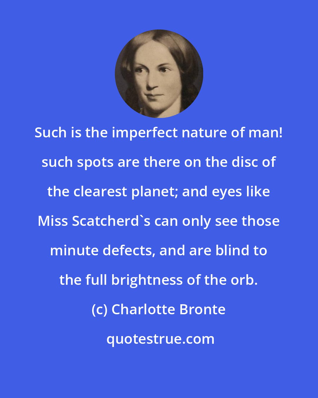 Charlotte Bronte: Such is the imperfect nature of man! such spots are there on the disc of the clearest planet; and eyes like Miss Scatcherd's can only see those minute defects, and are blind to the full brightness of the orb.