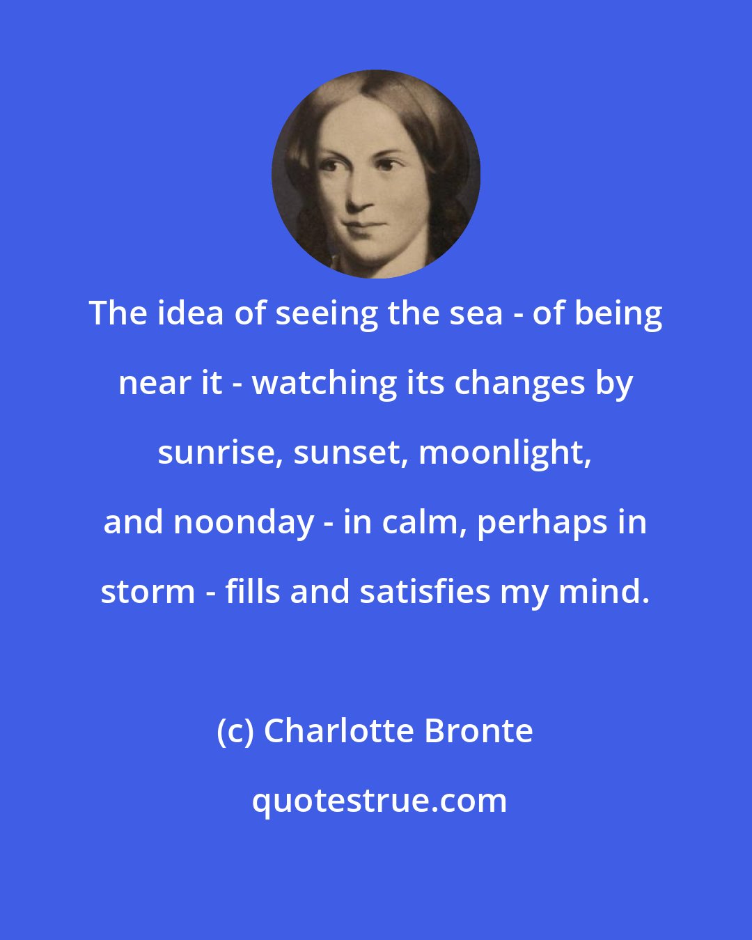 Charlotte Bronte: The idea of seeing the sea - of being near it - watching its changes by sunrise, sunset, moonlight, and noonday - in calm, perhaps in storm - fills and satisfies my mind.