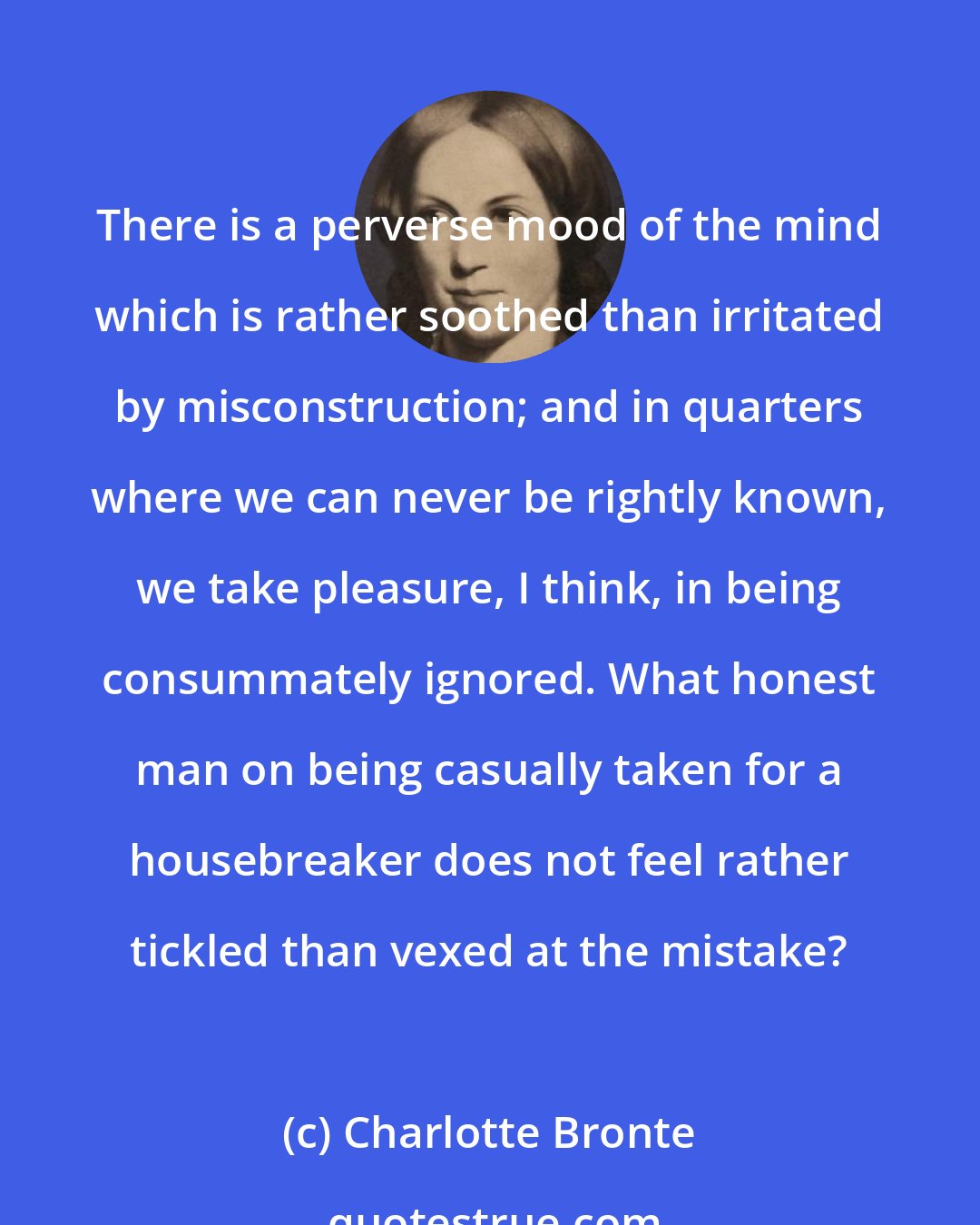 Charlotte Bronte: There is a perverse mood of the mind which is rather soothed than irritated by misconstruction; and in quarters where we can never be rightly known, we take pleasure, I think, in being consummately ignored. What honest man on being casually taken for a housebreaker does not feel rather tickled than vexed at the mistake?