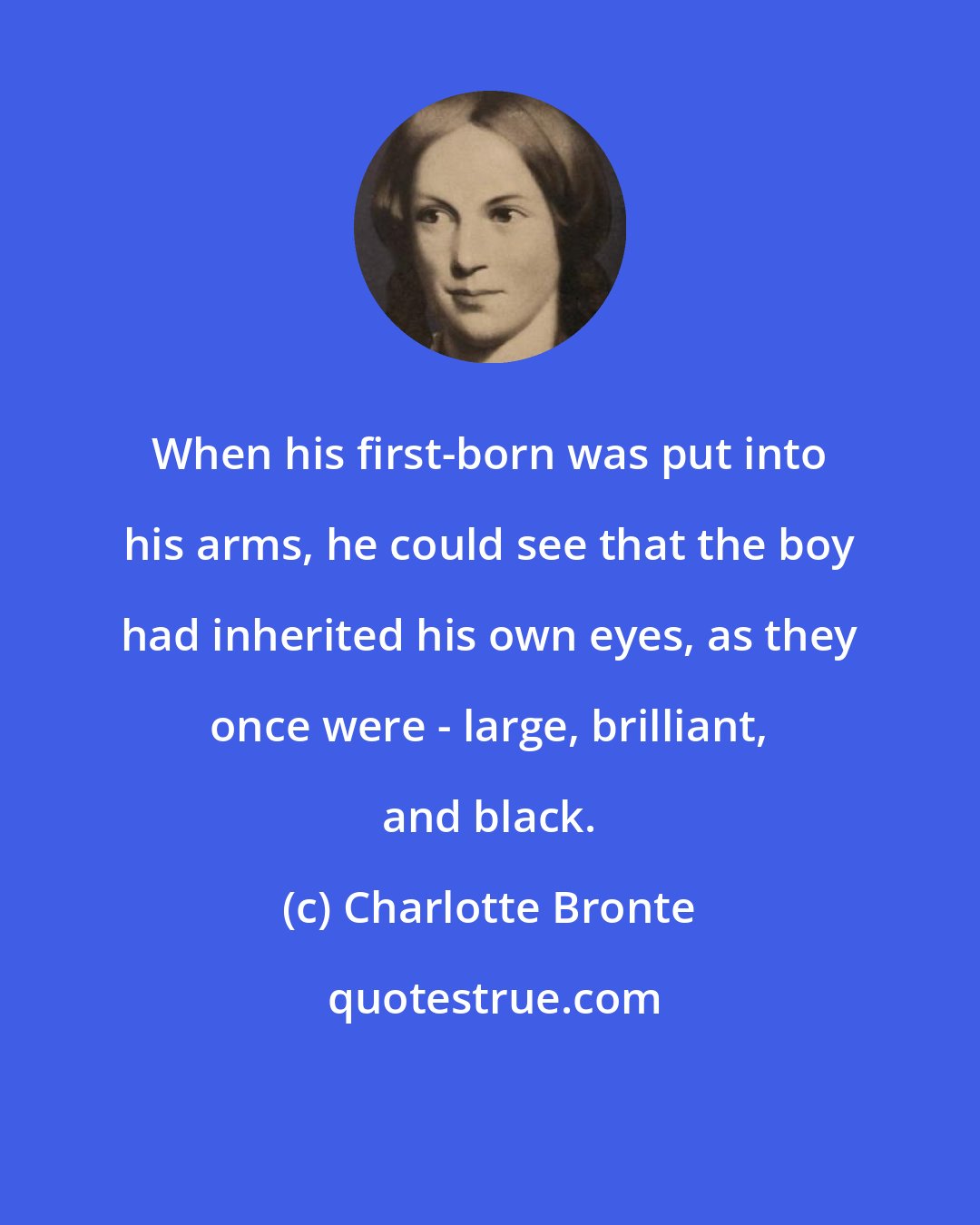 Charlotte Bronte: When his first-born was put into his arms, he could see that the boy had inherited his own eyes, as they once were - large, brilliant, and black.