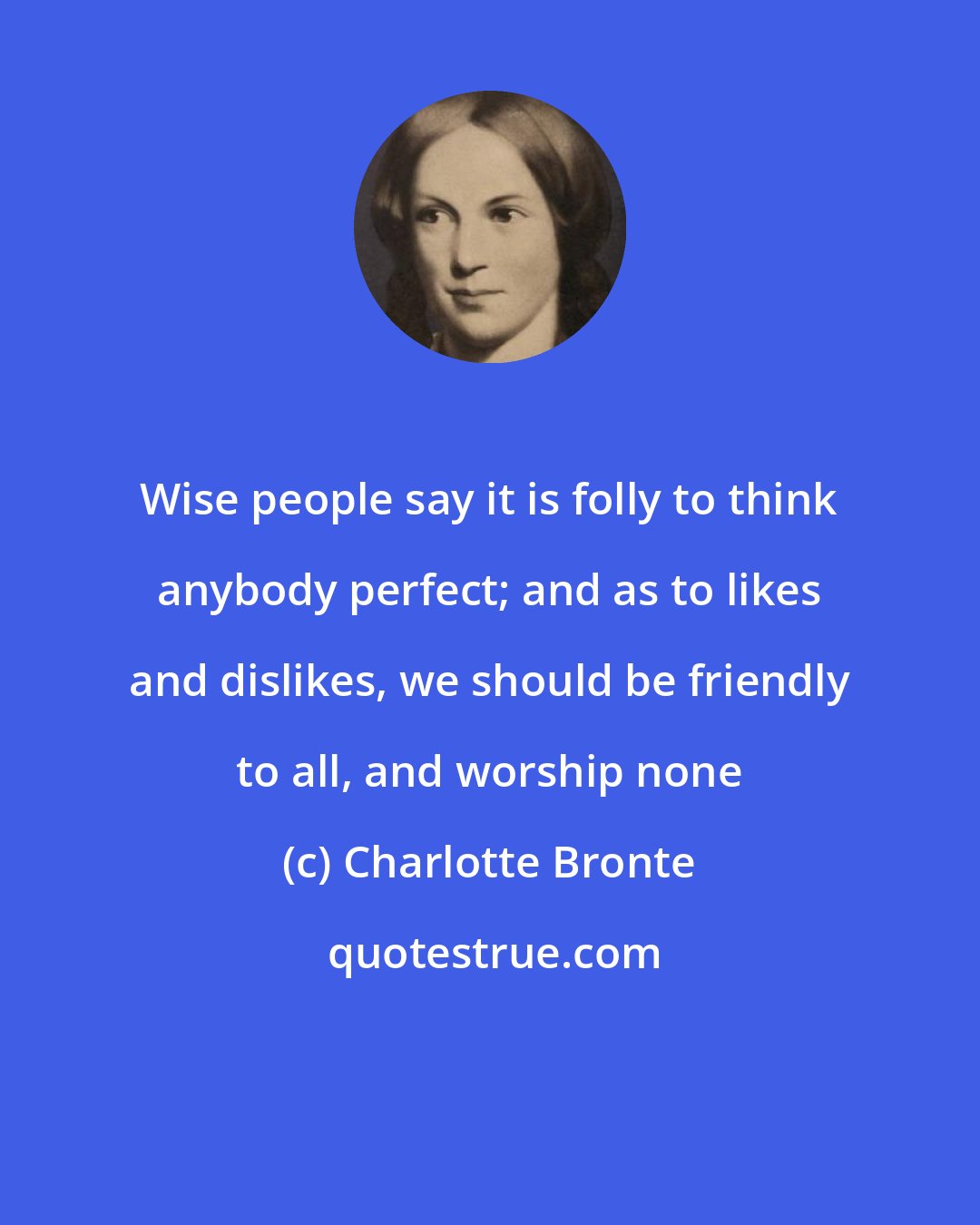 Charlotte Bronte: Wise people say it is folly to think anybody perfect; and as to likes and dislikes, we should be friendly to all, and worship none