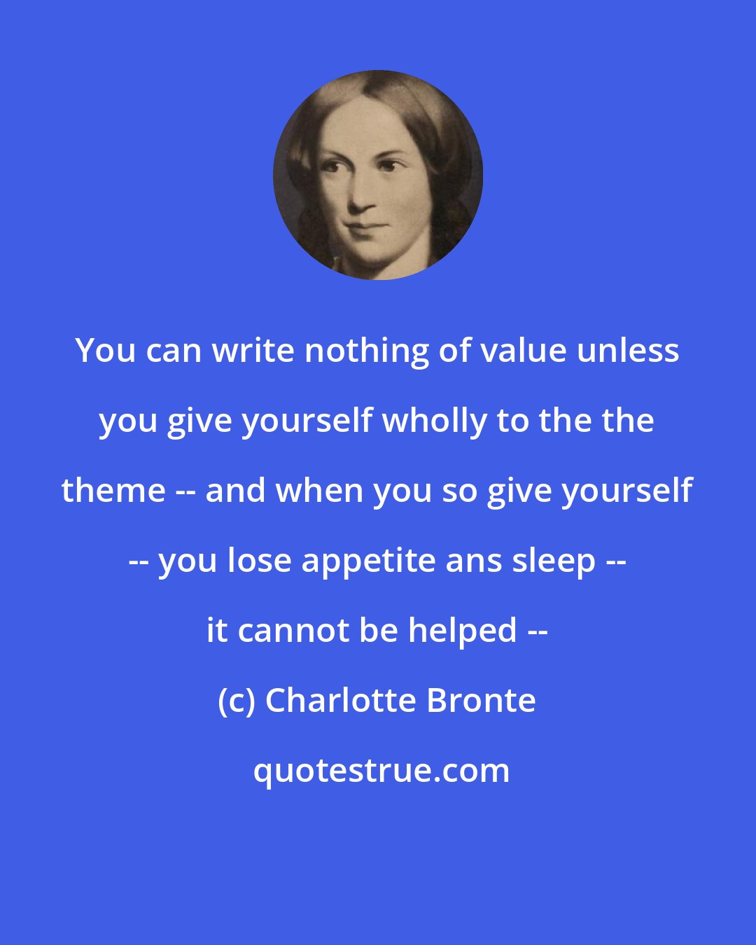 Charlotte Bronte: You can write nothing of value unless you give yourself wholly to the the theme -- and when you so give yourself -- you lose appetite ans sleep -- it cannot be helped --