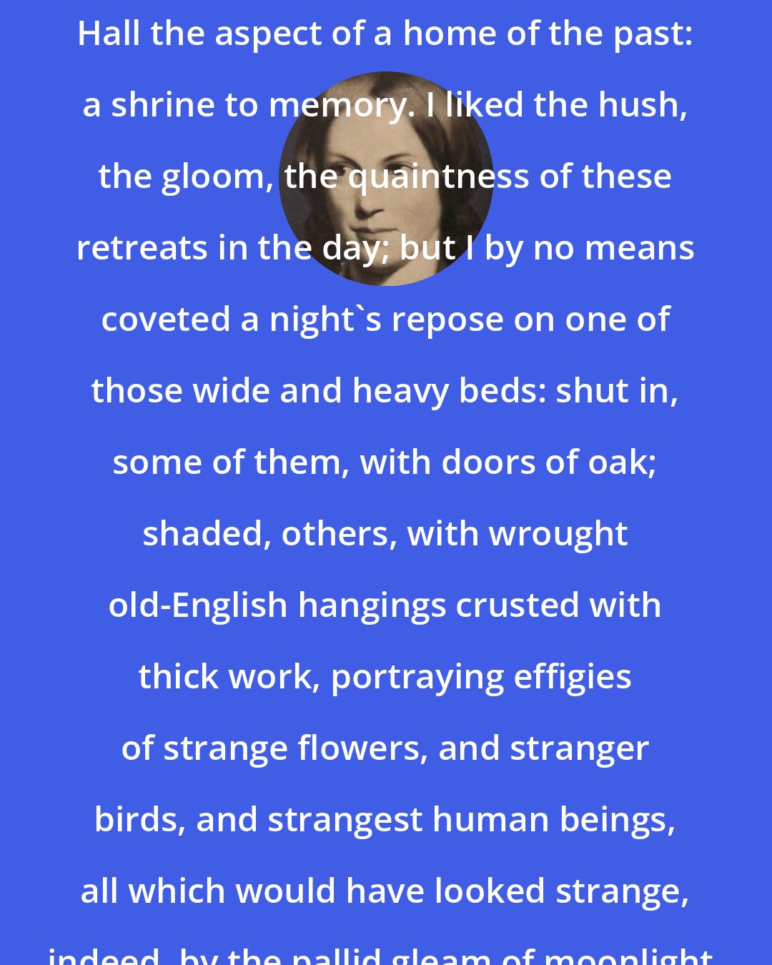 Charlotte Bronte: All these relics gave... Thornfield Hall the aspect of a home of the past: a shrine to memory. I liked the hush, the gloom, the quaintness of these retreats in the day; but I by no means coveted a night's repose on one of those wide and heavy beds: shut in, some of them, with doors of oak; shaded, others, with wrought old-English hangings crusted with thick work, portraying effigies of strange flowers, and stranger birds, and strangest human beings, all which would have looked strange, indeed, by the pallid gleam of moonlight.