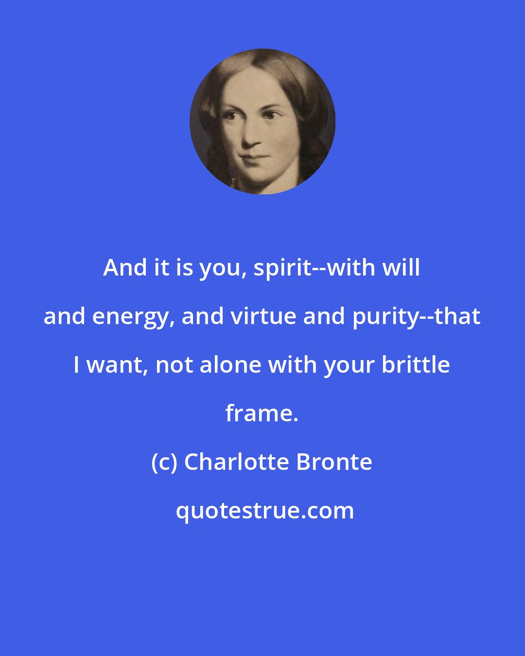 Charlotte Bronte: And it is you, spirit--with will and energy, and virtue and purity--that I want, not alone with your brittle frame.