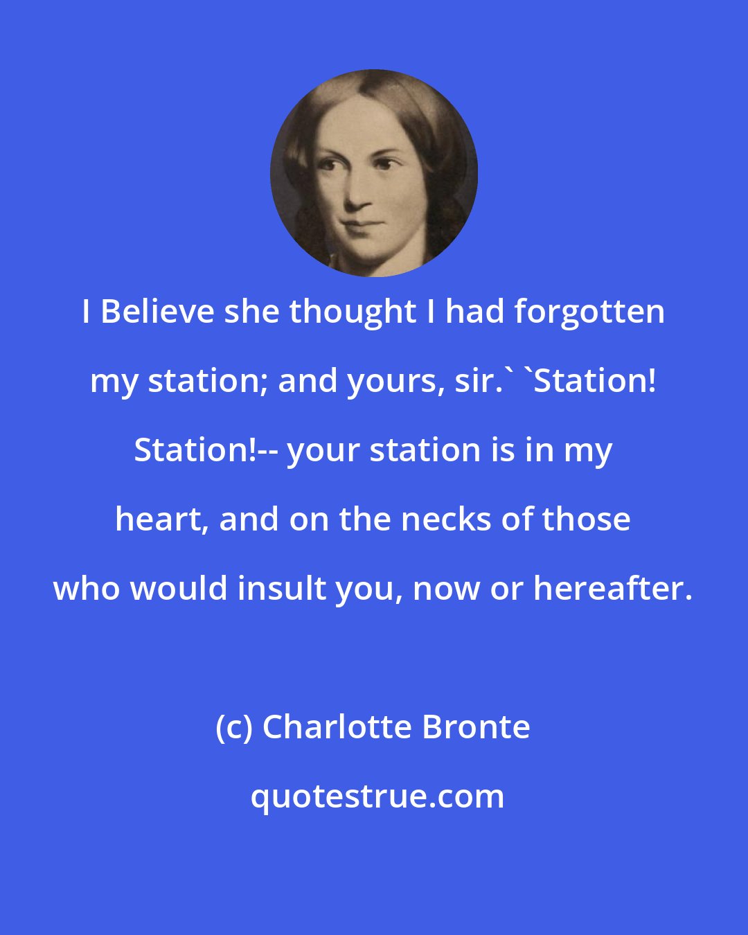 Charlotte Bronte: I Believe she thought I had forgotten my station; and yours, sir.' 'Station! Station!-- your station is in my heart, and on the necks of those who would insult you, now or hereafter.