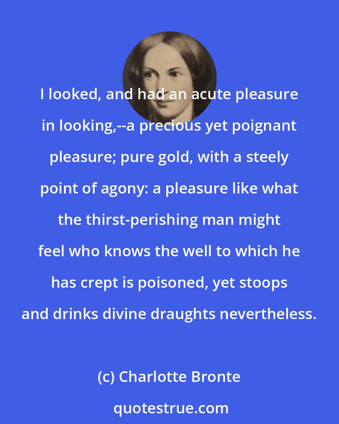 Charlotte Bronte: I looked, and had an acute pleasure in looking,--a precious yet poignant pleasure; pure gold, with a steely point of agony: a pleasure like what the thirst-perishing man might feel who knows the well to which he has crept is poisoned, yet stoops and drinks divine draughts nevertheless.