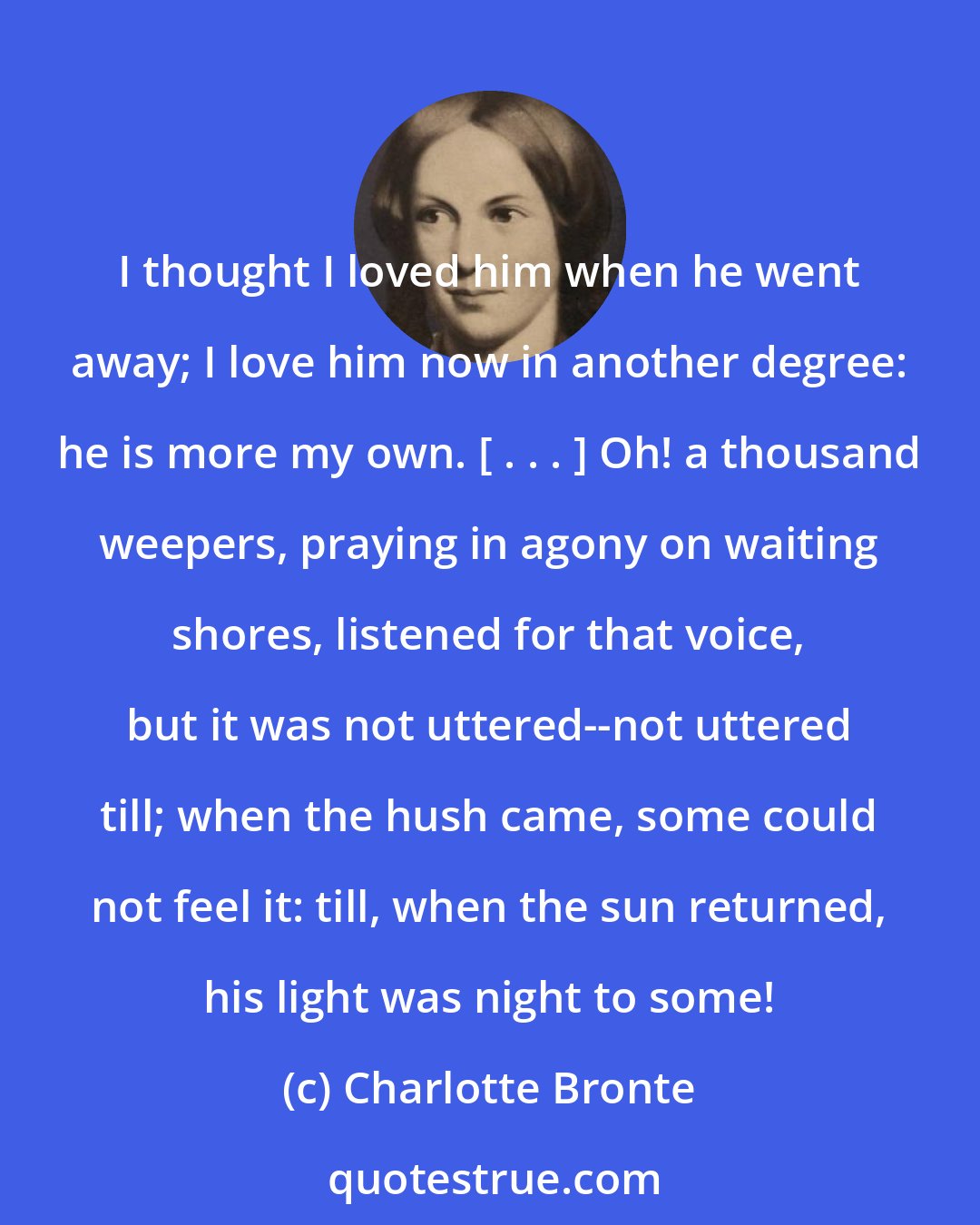 Charlotte Bronte: I thought I loved him when he went away; I love him now in another degree: he is more my own. [ . . . ] Oh! a thousand weepers, praying in agony on waiting shores, listened for that voice, but it was not uttered--not uttered till; when the hush came, some could not feel it: till, when the sun returned, his light was night to some!