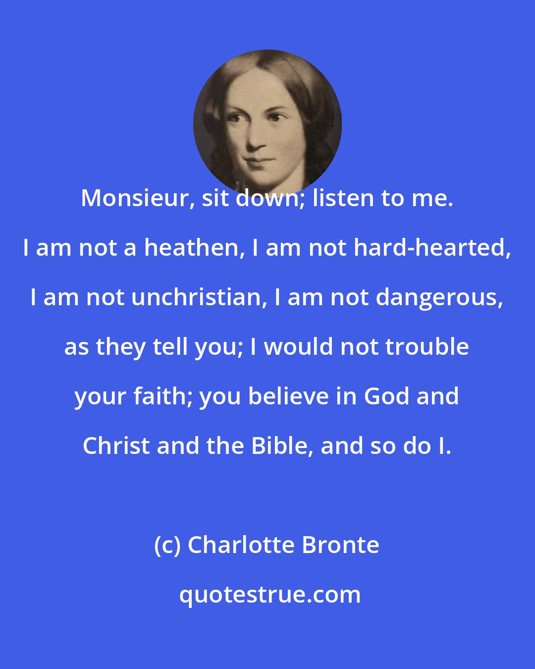 Charlotte Bronte: Monsieur, sit down; listen to me. I am not a heathen, I am not hard-hearted, I am not unchristian, I am not dangerous, as they tell you; I would not trouble your faith; you believe in God and Christ and the Bible, and so do I.