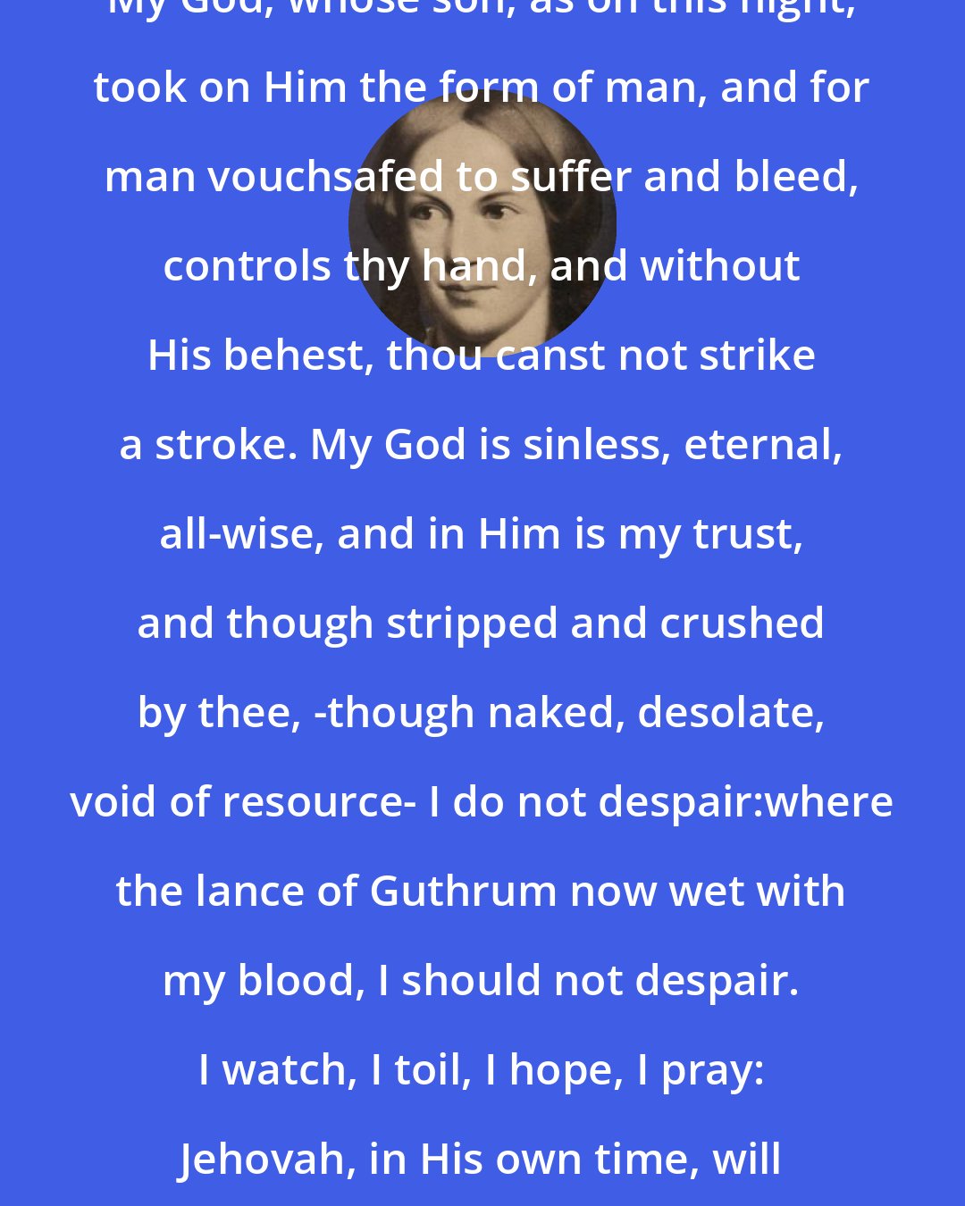 Charlotte Bronte: My God, whose son, as on this night, took on Him the form of man, and for man vouchsafed to suffer and bleed, controls thy hand, and without His behest, thou canst not strike a stroke. My God is sinless, eternal, all-wise, and in Him is my trust, and though stripped and crushed by thee, -though naked, desolate, void of resource- I do not despair:where the lance of Guthrum now wet with my blood, I should not despair. I watch, I toil, I hope, I pray: Jehovah, in His own time, will aid.