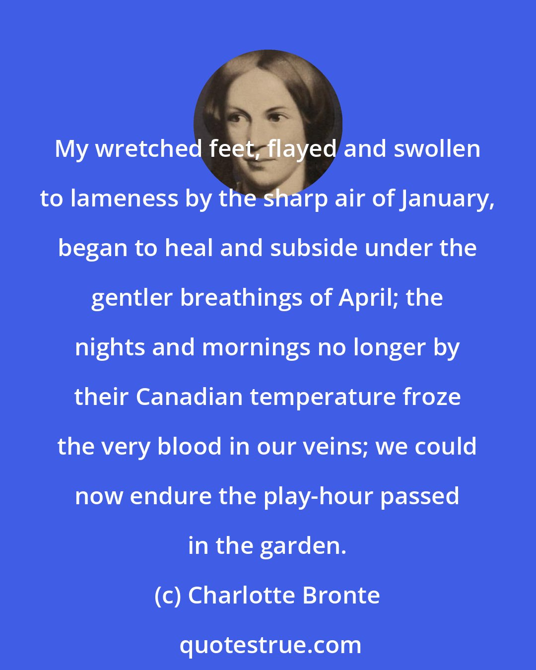 Charlotte Bronte: My wretched feet, flayed and swollen to lameness by the sharp air of January, began to heal and subside under the gentler breathings of April; the nights and mornings no longer by their Canadian temperature froze the very blood in our veins; we could now endure the play-hour passed in the garden.