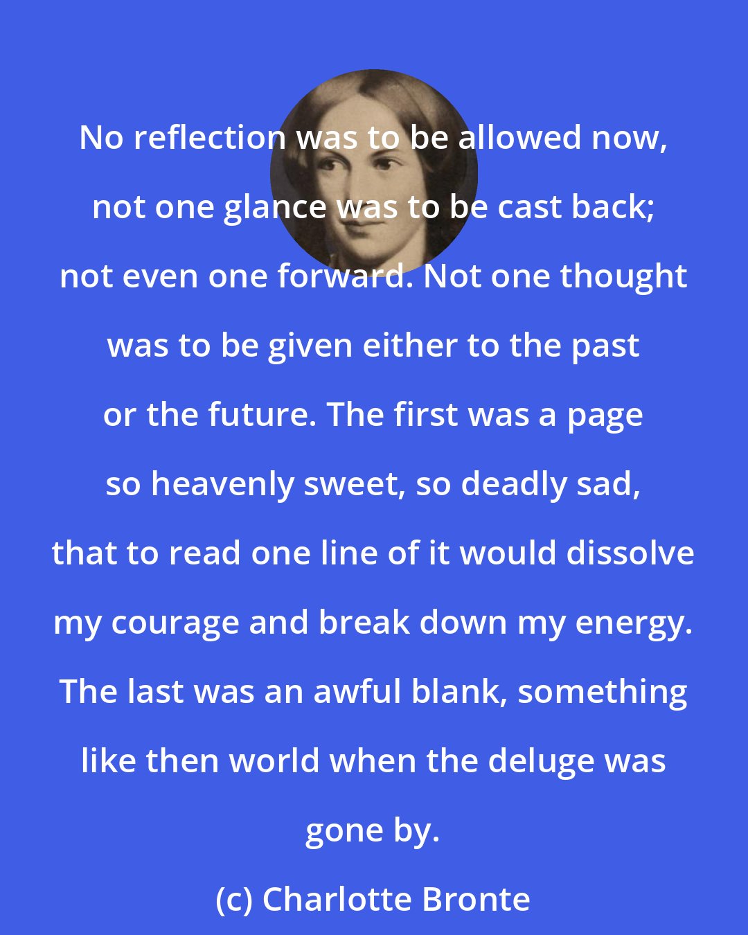 Charlotte Bronte: No reflection was to be allowed now, not one glance was to be cast back; not even one forward. Not one thought was to be given either to the past or the future. The first was a page so heavenly sweet, so deadly sad, that to read one line of it would dissolve my courage and break down my energy. The last was an awful blank, something like then world when the deluge was gone by.