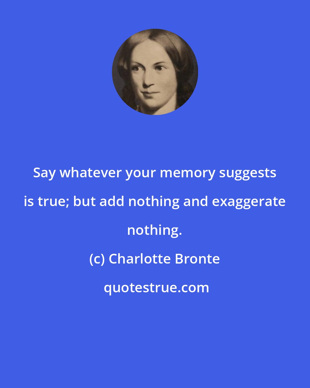 Charlotte Bronte: Say whatever your memory suggests is true; but add nothing and exaggerate nothing.