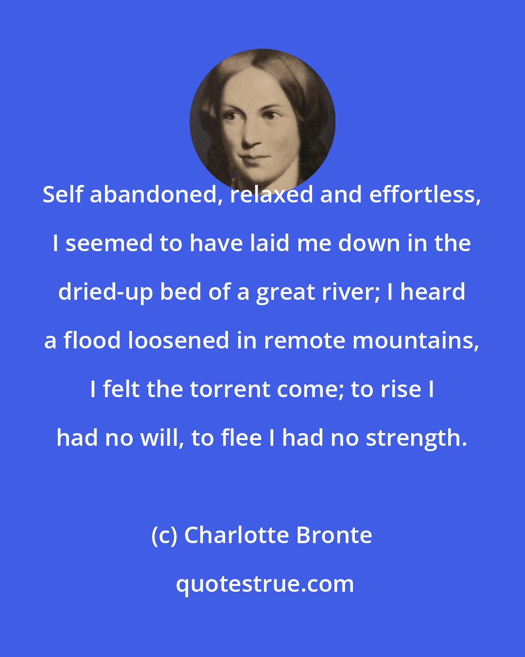 Charlotte Bronte: Self abandoned, relaxed and effortless, I seemed to have laid me down in the dried-up bed of a great river; I heard a flood loosened in remote mountains, I felt the torrent come; to rise I had no will, to flee I had no strength.