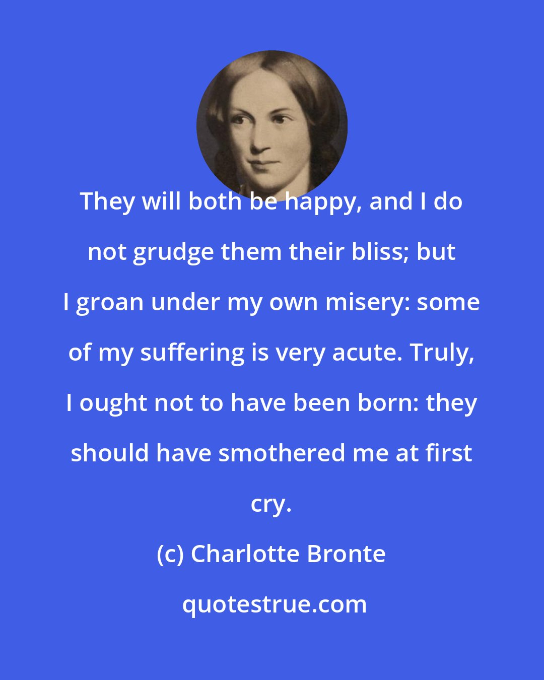 Charlotte Bronte: They will both be happy, and I do not grudge them their bliss; but I groan under my own misery: some of my suffering is very acute. Truly, I ought not to have been born: they should have smothered me at first cry.