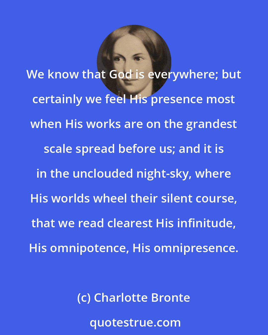 Charlotte Bronte: We know that God is everywhere; but certainly we feel His presence most when His works are on the grandest scale spread before us; and it is in the unclouded night-sky, where His worlds wheel their silent course, that we read clearest His infinitude, His omnipotence, His omnipresence.