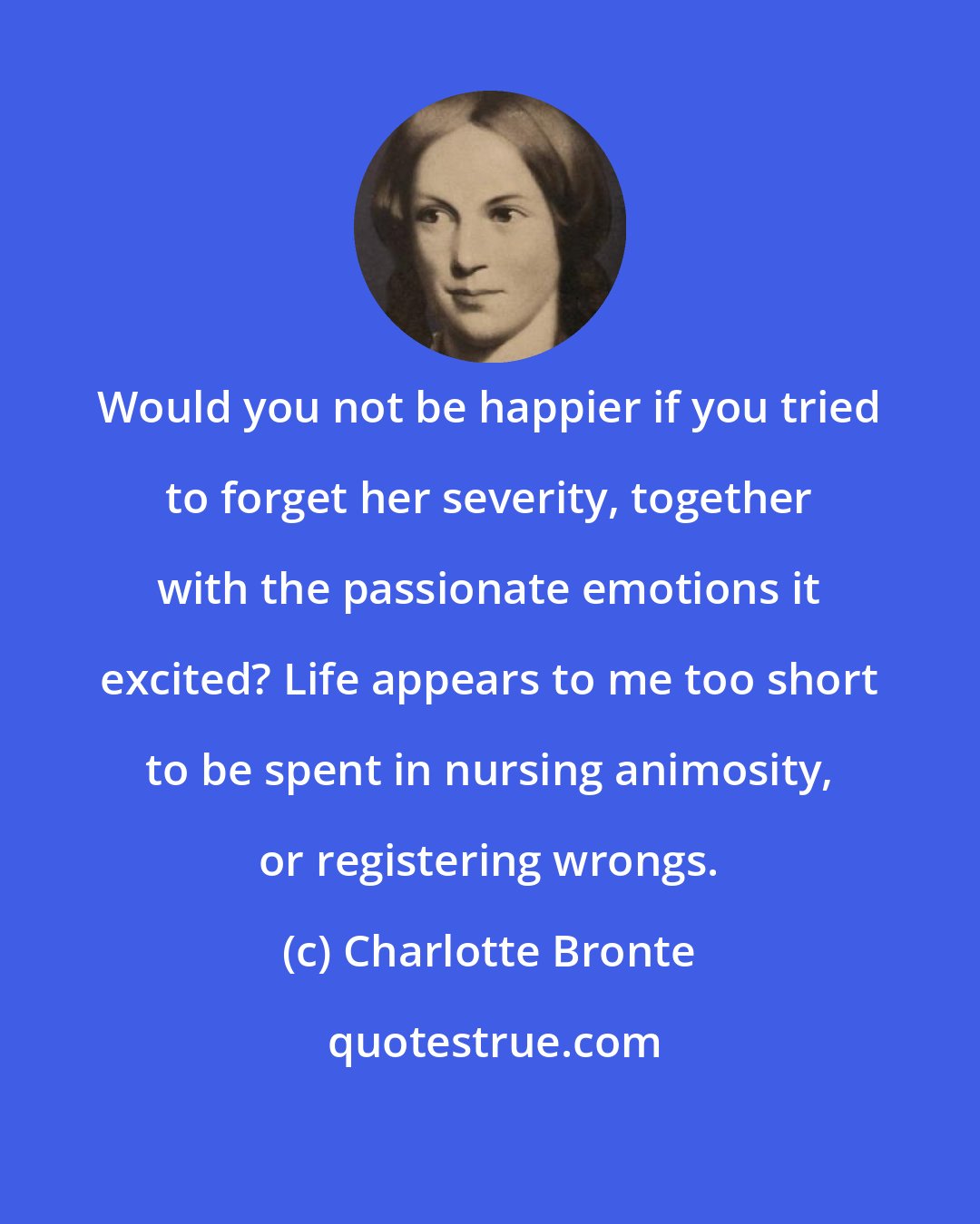 Charlotte Bronte: Would you not be happier if you tried to forget her severity, together with the passionate emotions it excited? Life appears to me too short to be spent in nursing animosity, or registering wrongs.