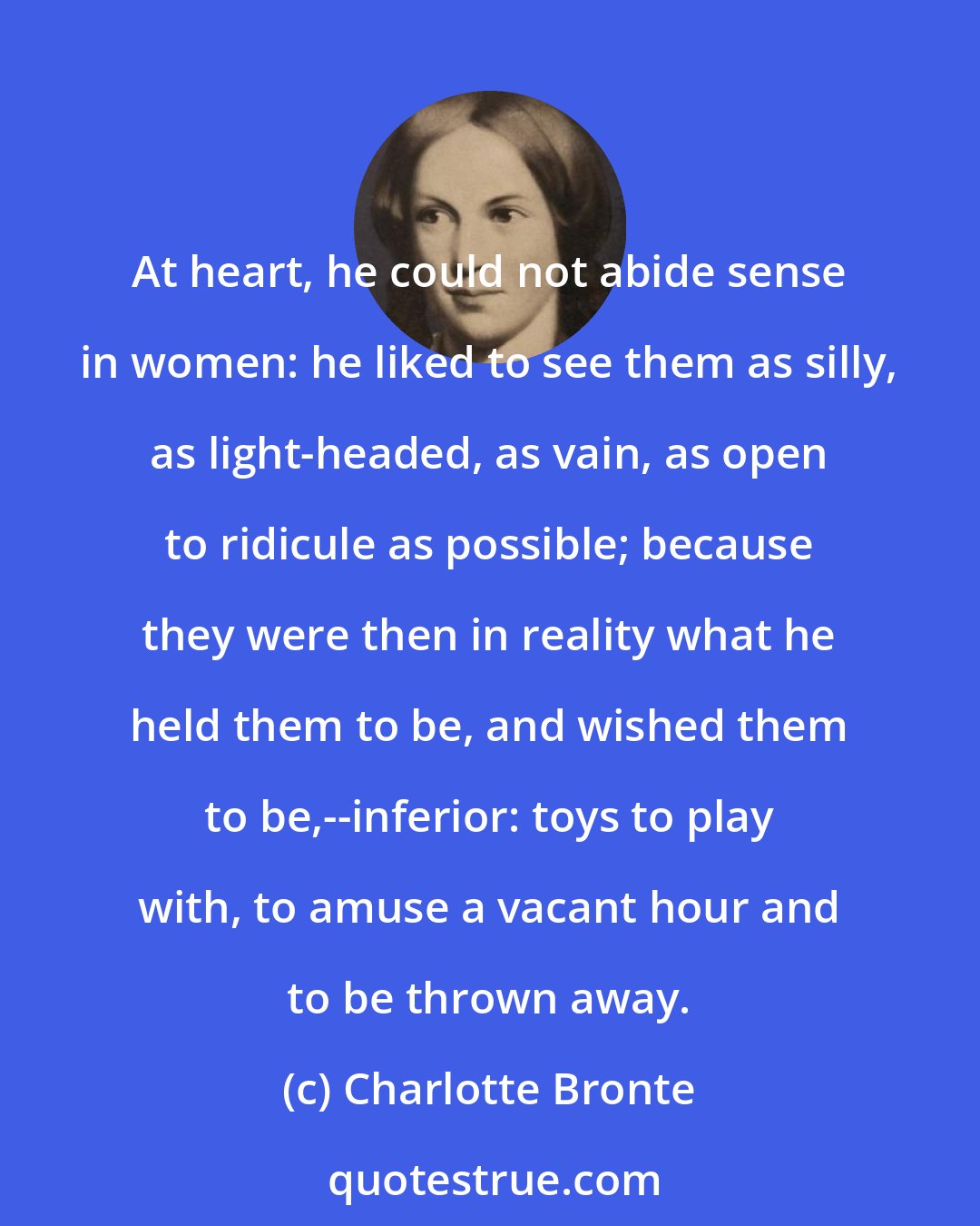 Charlotte Bronte: At heart, he could not abide sense in women: he liked to see them as silly, as light-headed, as vain, as open to ridicule as possible; because they were then in reality what he held them to be, and wished them to be,--inferior: toys to play with, to amuse a vacant hour and to be thrown away.