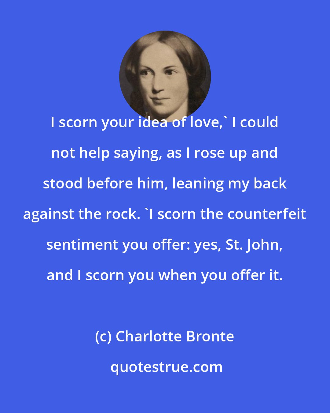 Charlotte Bronte: I scorn your idea of love,' I could not help saying, as I rose up and stood before him, leaning my back against the rock. 'I scorn the counterfeit sentiment you offer: yes, St. John, and I scorn you when you offer it.