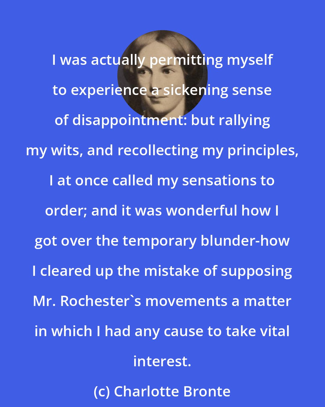 Charlotte Bronte: I was actually permitting myself to experience a sickening sense of disappointment: but rallying my wits, and recollecting my principles, I at once called my sensations to order; and it was wonderful how I got over the temporary blunder-how I cleared up the mistake of supposing Mr. Rochester's movements a matter in which I had any cause to take vital interest.